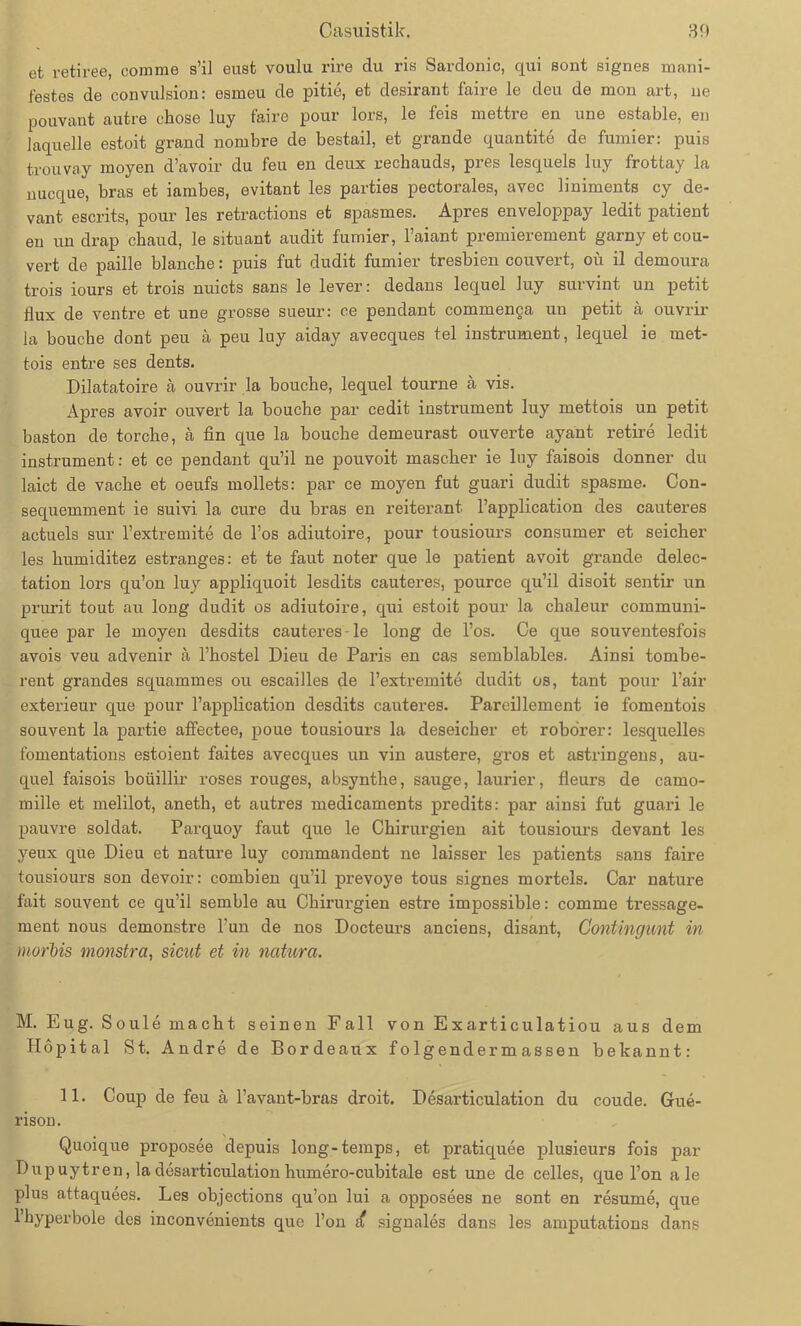 et retiree, comme s’il eust voulu rire du ris Sardonic, qui sont signes mani- festes de convulsion: esmeu de pitie, et desirant faire le deu de mon art, ne pouvant autre chose luy faire pour lors, le feis mettre en une estable, en laquelle estoit grand nombre de bestail, et grande quantite de furnier: puis trouvay moyen d’avoir du feu en deux rechauds, pres lesquels luy frottay la nucque, bras et iambes, evitant les parties pectorales, avec liniments cy de- vant escrits, pour les retractions et spasmes. Apres enveloppay ledit patient eu un drap chaud, le situant audit furnier, l’aiant premierement garny et Cou- vert de paille blanche: puis fut dudit furnier tresbien couvert, oü il demoura trois iours et trois nuicts sans le lever: dedans lequel luy survint un petit tlux de ventre et une grosse sueur: ce pendant commenga un petit ä ouvrir la bouche dont peu ä peu luy aiday avecques tel instrument, lequel ie met- tois entre ses dents. Dilatatoire ä ouvrir la bouche, lequel tourne ä vis. Apres avoir ouvert la bouche par cedit instrument luy mettois un petit baston de torche, ä fin que la bouche demeurast ouverte ayant retire ledit instrument: et ce pendant qu’il ne pouvoit mascher ie luy faisois donner du laict de vache et oeufs mollets: par ce moyen fut guari dudit spasme. Con- sequemment ie suivi la eure du bras en reiterant l’application des cauteres actuels sur l’extremite de l’os adiutoire, pour tousiours consumer et seicher les humiditez estranges: et te faut noter que le patient avoit grande delec- tation lors qu’on luy appliquoit lesdits cauteres, pource qu’il disoit sentir un prurit tout au long dudit os adiutoire, qui estoit pour la chaleur communi- quee j3ar le moyen desdits cauteres le long de l’os. Ce que souventesfois avois veu advenir a l’hostel Dieu de Paris en cas semblables. Ainsi tombe- rent grandes squammes ou escailles de l’extremite dudit os, tant pour l’air exterieur que pour l’application desdits cauteres. Pareillement ie fomentois souvent la partie affectee, poue tousiours la deseicher et robörer: lesquelles fomentations estoient faites avecques un vin austere, gros et astringens, au- quel faisois boüillir roses rouges, absynthe, sauge, laurier, fleurs de camo- mille et melilot, aneth, et autres medicaments predits: par ainsi fut guari le pauvre soldat. Parquoy faut que le Chirurgien ait tousiours devant les yeux que Dieu et nature luy commandent ne laisser les patients sans faire tousiours son devoir: combien qu’il prevoye tous signes morteis. Car nature fait souvent ce qu’il semble au Chirurgien estre impossible: comme tressage- ment nous demonstre l’un de nos Docteurs anciens, disant, Gontingunt in morbis monstra, sicut et in natura. M. Eug. Soule macht seinen Fall von Exarticulatiou aus dem Hopital St. Andre de Bordeaux f o lg ender m assen bekannt: 11. Coup de feu ä l’avant-bras droit. Desarticulation du coude. Gue- rison. Quoique proposee depuis long-temps, et pratiquee plusieurs fois par Dupuytren, la desarticulation humero-cubitale est une de celles, que l’on a le plus attaquees. Les objections qu’on lui a opposees ne sont en resume, que l’hyperbole des inconvenients que l’on d signales dans les amputations dans