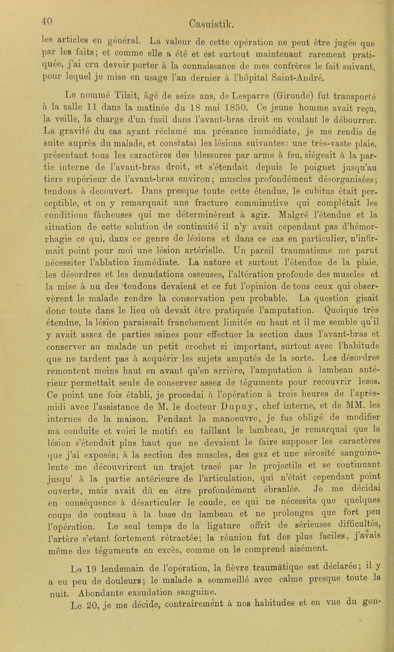 les articles en general. La valeur de cette Operation ne peut etre jugee que par les faits; et comrae eile a ete et est surtout maintenant rarement prati- quee, j’ai cru devoir porter a la connaissance de mes confreres le fait suivant, pour lequel je mise en usage Fan dernier ä l’hopital Saint-Andre. Le nomine Tilsit, age de seize ans, de Lesparre (Gironde) fut transporte a la salle 11 dans la matinee du 18 mai 1850. Ce jeune homme avait regu, la veille, la Charge d’un fusil dans l’avant-bras droit en voulant le debourrer. La gravite du cas ayant reclame ma presance immediate, je me rendis de suite aupres du malade, et constatai les lesions suivantes: une tres-vaste plaie, presentant tous les caracteres des blessures par arme ä feu, siegeait ä la par- tie interne de l’avant-bras droit, et s’etendait depuis le poignet jusqu’au tiers superieur de l’avant-bras environ; muscles profondement desorganisees; tendons ä decouvert. Dans presque toute cette etendue, le cubitus etait per- ceptible, et on y remarquait une fracture comminutive qui completait les conditions fäcbeuses qui me determinerent ä agir. Malgre Fetendue et la Situation de cette solution de continuite il n’y avait cependant pas d’hemor- rbagie ce qui, dans ce genre de lesions et daus ce cas en particulier, n’infir- mait point pour moi une lesion arterielle. Un pareil traumatisme me parut necessiter l’ablation immediate. La nature et surtout Fetendue de la plaie, les desordres et les denudations osseuses, Falteration profonde des muscles et la mise ä nu des tendons devaient et ce fut l’opinion de tous ceux qui obser- verent le malade rendre la Conservation peu probable. La question gisait clonc toute dans le lieu oü devait etre pratiquee l’amputation. Quoique tres etendue, la lesion paraissait francbement limitee en baut et il me semble qu il y avait assez de parties saines pour effectuer la section dans l’avant-bras et conserver au malade un petit crochet si important, surtout avec l habitude que ne tardent pas ä acquerir les sujets amputes de la sorte. Les desordres remontent moins haut en avant qu’en arriere, l’amputation a lambeau ante- rieur permettait seule de conserver assez de teguments pour recouvrir lesos. Ce point une fois etabli, je procedai ä Foperation ä trois heures de l’apres- midi avec l’assistance de M. le docteur Dupuy, chef interne, et de MM. les internes de la maison. Pendant la manoeuvre, je fus oblige de modifier ma conduite et voici le motif: en taillant le lambeau, je remarquai que la lesion s’etendait plus haut que ne devaient le faire supposer les caracteres que j’ai exposes; ä la section des muscles, des gaz et une serosite sanguino- lente me decouvrirent un trajet trace par le projectile et se continuant jusqu’ ä la partie anterieure de l’articulation, qui n’etait cependant point ouverte, mais avait du en etre profondement ebranlee. Je me decidai en consequence ä desarticuler le coude, ce qui ne necessita que quelques coups de couteau a la base du lambeau et ne prolongea que fort peu l’operation. Le seul temps de la ligature offrit de serieuses difficultes, l’artere s’etant fortement retractee; la reunion fut des plus faciles, j avais meme des teguments en exces, comme on le compi’end aisement. L(s 19 lendemain de l’operation, la fievre traumätique est declaree; il y a eu peu de douleurs; le malade a sommeille avec calme presque toute la nuit. Abondante exsudation sanguine. Le 20, je me decide, contrairement ä nos babitudes et en vue du gon-