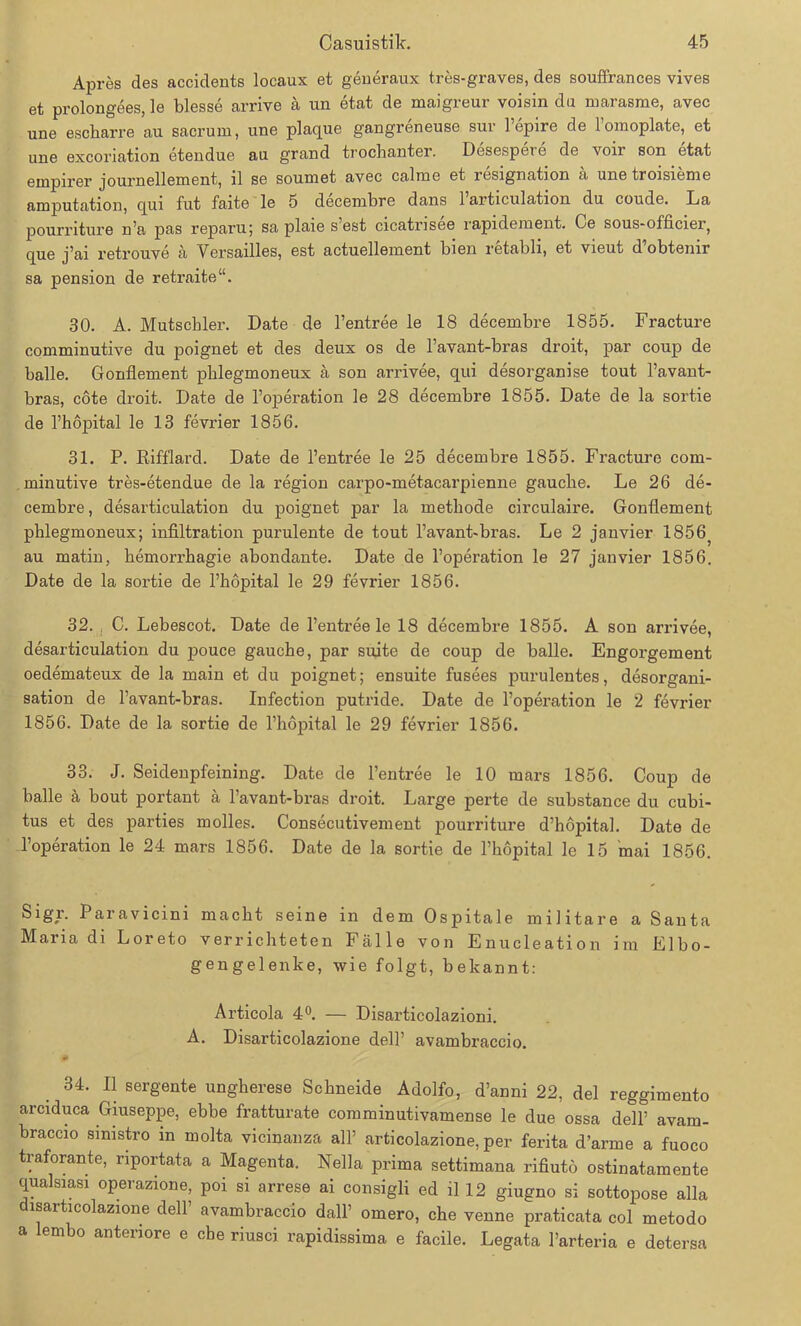 Apres des accidents locaux et generaux tres-graves, des souffrances vives et prolongees, le blesse arrive ä un etat de maigreur voisin du marasme, avec une escharre au sacrum, une plaque gangreneuse sur l’epire de loinoplate, et une excoriation etendue au grand trochanter. Desespere de voir son etat empirer journellement, ll se soumet avec calme et resignation a uue troisieiue amputation, qui fut faite le 5 decembre dans l’articulation du coude. La pourriture n’a pas reparu; sa plaie s’est cicatrisee rapidement. Ce sous-officier, que j’ai l'etrouve ä Versailles, est actuelleiuent bien retabli, et vieut d obtenir sa pension de retraite“. 30. A. Mutschler. Date de l’entree le 18 decembre 1855. Fracture comminutive du poignet et des deux os de l’avant-bras droit, par coup de balle. Gonfiement pblegmoneux ä son arrivee, qui desorganise tout l’avant- bras, cote droit. Date de l’operation le 28 decembre 1855. Date de la sortie de l’höpital le 13 fevrier 1856. 31. P. Rifflard. Date de l’entree le 25 decembre 1855. Fracture com- minutive tres-etendue de la region carpo-metacarpienne gauche. Le 26 de- cembre , desarticulation du poignet par la methode circulaire. Gonfiement phlegmoneux; infiltration purulente de tout l’avant-bras. Le 2 janvier 1856? au matin, hemorrhagie abondante. Date de l’operation le 27 janvier 1856. Date de la sortie de l’hopital le 29 fevrier 1856. 32. C. Lebescot. Date de l’entree le 18 decembre 1855. A son arrivee, desarticulation du pouce gauche, par suite de coup de balle. Engorgement oedemateux de la main et du poignet; ensuite fusees purulentes, desorgani- sation de l’avant-bras. Infection putride. Date de l’operation le 2 fevrier 1856. Date de la sortie de l’hopital le 29 fevrier 1856. 33. J. Seidenpfeining. Date de l’entree le 10 mars 1856. Coup de balle a bout portant ä 1 avant-bras droit. Large perte de substance du cubi- tus et des parties molles. Consecutivement pourriture d’höpital. Date de l’operation le 24 mars 1856. Date de la sortie de l’hopital le 15 mai 1856. Sigr. Paravicini macht seine in dem Ospitale militare a Santa Maria di Loreto verrichteten Fälle von Enucleation im Elbo- gengelenke, wie folgt, bekannt: Articola 4°. — Disarticolazioni. A. Disarticolazione dell’ avambraccio. 34. 11 sergente ungherese Schneide Adolfo, d’anni 22, del reggimento arciduca Giuseppe, ebbe fratturate comminutivamense le due ossa dell’ avam- braccio smistro in molta vicinanza all’ articolazione, per ferita d’arme a fuoco traforante, riportata a Magenta. Nella prima settimana rifiuto ostinatamente qualsiasi operazione, poi si arrese ai consigli ed il 12 giugno si sottopose alla disarticolazione dell’ avambraccio dall’ omero, che venne praticata col metodo a lembo anteriore e che riusci rapidissima e facile. Legata l’arteria e detersa
