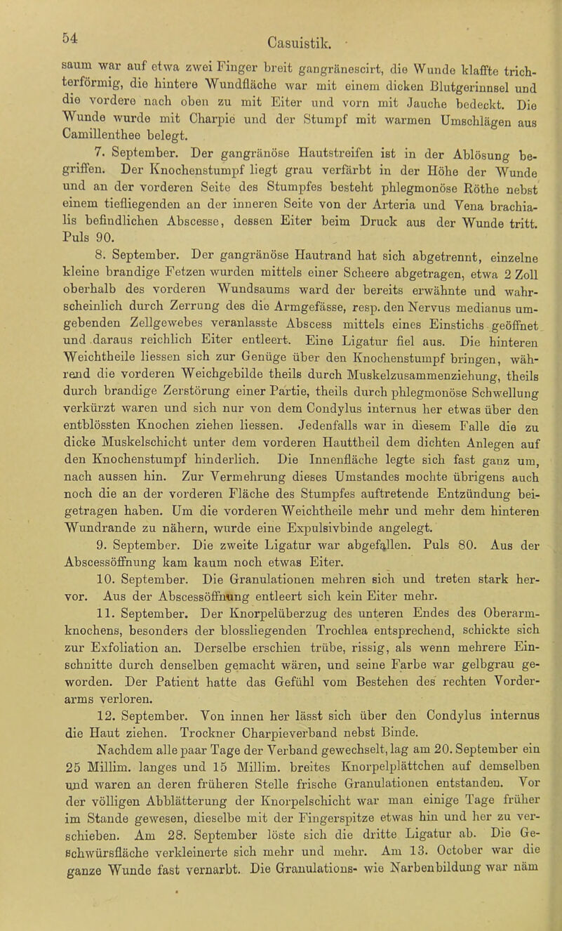 04 Casuistik. - säum war auf etwa zwei Finger breit gangränescirt, die Wunde klaffte trich- terförmig, die hintere Wundfläche war mit einem dicken Blutgerinnsel und die vordere nach oben zu mit Eiter und vorn mit Jauche bedeckt. Die Wunde wurde mit Charpie und der Stumpf mit warmen Umschlägen aus Camillenthee belegt. 7. September. Der gangränöse Hautstreifen ist in der Ablösung be- griffen. Der Knochenstumpf liegt grau verfärbt in der Höhe der Wunde und an der vorderen Seite des Stumpfes besteht phlegmonöse Röthe nebst einem tiefliegenden an der inneren Seite von der Arteria und Vena brachia- lis befindlichen Abscesse, dessen Eiter beim Druck aus der Wunde tritt. Puls 90. 8. September. Der gangränöse Hautrand hat sich abgetrennt, einzelne kleine brandige Fetzen wurden mittels einer Scheere abgetragen, etwa 2 Zoll oberhalb des vorderen Wundsaums ward der bereits erwähnte und wahr- scheinlich durch Zerrung des die Armgefässe, resp. den Nervus medianus um- gebenden Zellgewebes veranlasste Abscess mittels eines Einstichs geöffnet und daraus reichlich Eiter entleert. Eine Ligatur fiel aus. Die hinteren Weichtheile liessen sich zur Genüge über den Knochenstumpf bringen, wäh- rend die vorderen Weichgebilde theils durch Muskelzusammenziehung, theils durch brandige Zerstörung einer Partie, theils durch phlegmonöse Schwellung verkürzt waren und sich nur von dem Condylus internus her etwas über den entblössten Knochen ziehen liessen. Jedenfalls war in diesem Falle die zu dicke Muskelschicht unter dem vorderen Hauttheil dem dichten Anlegen auf den Knochenstumpf hinderlich. Die Innenfläche legte sich fast ganz um, nach aussen hin. Zur Vermehrung dieses Umstandes mochte übrigens auch noch die an der vorderen Fläche des Stumpfes auftretende Entzündung bei- getragen haben. Um die vorderen Weichtheile mehr und mehr dem hinteren Wundrande zu nähern, wurde eine Expulsivbinde angelegt. 9. September. Die zweite Ligatur war abgefallen. Puls 80. Aus der Abscessöffnung kam kaum noch etwas Eiter. 10. September. Die Granulationen mehren sich und treten stark her- vor. Aus der Abscessöffnung entleert sich kein Eiter mehr. 11. September. Der Knorpelüberzug des unteren Endes des Oberarm- knochens, besonders der blossliegenden Trochlea entsprechend, schickte sich zur Exfoliation an. Derselbe erschien trübe, rissig, als wenn mehrere Ein- schnitte durch denselben gemacht wären, und seine Farbe war gelbgrau ge- worden. Der Patient hatte das Gefühl vom Bestehen des rechten Vorder- arms verloren. 12. September. Von innen her lässt sich über den Condylus internus die Haut ziehen. Trockner Charpieverband nebst Binde. Nachdem alle paar Tage der Verband gewechselt, lag am 20. September ein 25 Millim. langes und 15 Millim. breites Knorpelplättchen auf demselben und waren an deren früheren Stelle frische Granulationen entstanden. Vor der völligen Abblätterung der Knorpelschicht war man einige Tage früher im Stande gewesen, dieselbe mit der Fingerspitze etwas hin und her zu ver- schieben. Am 28. September löste sich die dritte Ligatur ab. Die Ge- schwürsfläche verkleinerte sich mehr und mehr. Am 13. October war die ganze Wunde fast vernarbt. Die Granulations- wie Narbenbilduug war näm