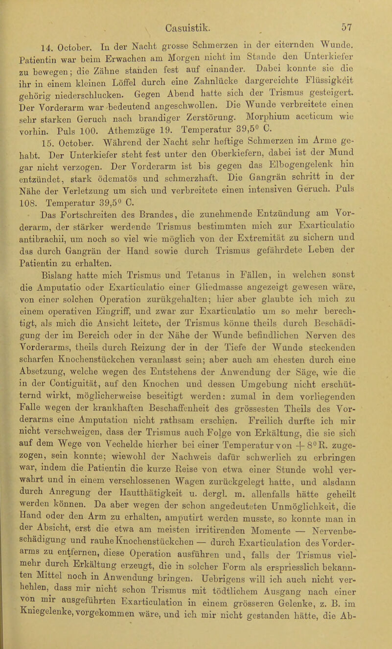 14. October. In der Nacht grosse Schmerzen in der eiternden Wunde. Patientin war heim Erwachen am Morgen nicht im Stande den Unterkiefer zu bewegen; die Zähne standen fest auf einander. Dabei konnte sie die ihr in einem kleinen Löffel durch eine Zahnlücke dargereichte Flüssigköit gehörig niederschlucken. Gegen Abend hatte sich der liismus gesteigeit. Der Vorderarm war bedeutend angeschwollen. Die Wunde verbreitete einen sehr starken Geruch nach brandiger Zerstörung. Morphium aceticum wie vorhin. Puls 100. Athemzüge 19. Temperatur 39,5° C. 15. October. Während der Nacht sehr heftige Schmerzen im Arme ge- habt. Der Unterkiefer steht fest unter den Oberkiefern, dabei ist der Mund gar nicht verzogen. Der Vorderarm ist bis gegen das Elbogengelenk hin entzündet, stark ödematös und schmerzhaft. Die Gangrän schritt in der Nähe der Verletzung um sich und verbreitete einen intensiven Geruch. Puls 108. Temperatur 39,5° C. Das Fortschreiten des Brandes, die zunehmende Entzündung am Vor- derarm, der stärker werdende Trismus bestimmten mich zur Exarticulatio antibrachii, um noch so viel wie möglich von der Extremität zu sichern und das durch Gangrän der Hand sowie durch Trismus gefährdete Leben der Patientin zu erhalten. Bislang hatte mich Trismus und Tetanus in Fällen, in welchen sonst die Amputatio oder Exarticulatio einer Gliedmasse angezeigt gewesen wäre, von einer solchen Operation zurükgehalten; hier aber glaubte ich mich zu einem operativen Eingriff, und zwar zur Exarticulatio um so mehr berech- tigt, als mich die Ansicht leitete, der Trismus könne theils durch Beschädi- gung der im Bereich oder in der Nähe der Wunde befindlichen Nerven des Vorderarms, theils durch Reizung der in der Tiefe der Wunde steckenden scharfen Knochenstückchen veranlasst sein; aber auch am ehesten durch eine Absetzung, welche wegen des Entstehens der Anwendung der Säge, wie die in der Contiguität, auf den Knochen und dessen Umgebung nicht erschüt- ternd wirkt, möglicherweise beseitigt werden: zumal in dem vorliegenden Falle wegen der krankhaften Beschaffenheit des grössesten Theils des Vor- derarms eine Amputation nicht ratlisam erschien. Freilich durfte ich mir nicht verschweigen, dass der Trismus auch Folge von Erkältung, die sie sich auf dem Wege von Vechelde hierher bei einer Temperatur von -j-8°R. zuge- zogen, sein konnte; wiewohl der Nachweis dafür schwerlich zu erbringen war, indem die Patientin die kurze Reise von etwa einer Stunde wohl ver- wahrt und in einem verschlossenen Wagen zurückgelegt hatte, und alsdann durch Anregung der Hautthätigkeit u. dergl. m. allenfalls hätte geheilt weiden können. Da aber wegen der schon angedeuteten Unmöglichkeit, die Hand oder den Arm zu erhalten, amputirt werden musste, so konnte man in der Absicht, erst die etwa am meisten irritirenden Momente — Nervenbe- schädigung und rauhe Knochenstückchen— durch Exarticulation des Vorder- arms zu entfernen, diese Operation ausführen und, falls der Trismus viel- mehr durch Erkältung erzeugt, die in solcher Form als erspriesslich bekann- ten Mittel noch in Anwendung bringen. Uebrigens will ich auch nicht ver- leiden,^ dass mir nicht schon Trismus mit tödtlichem Ausgang nach einer von mir ausgeführten Exarticulation in einem grösseren Gelenke, z. B. im Kniegelenke, vorgekommen wäre, und ich mir nicht gestanden hätte, die Ab-