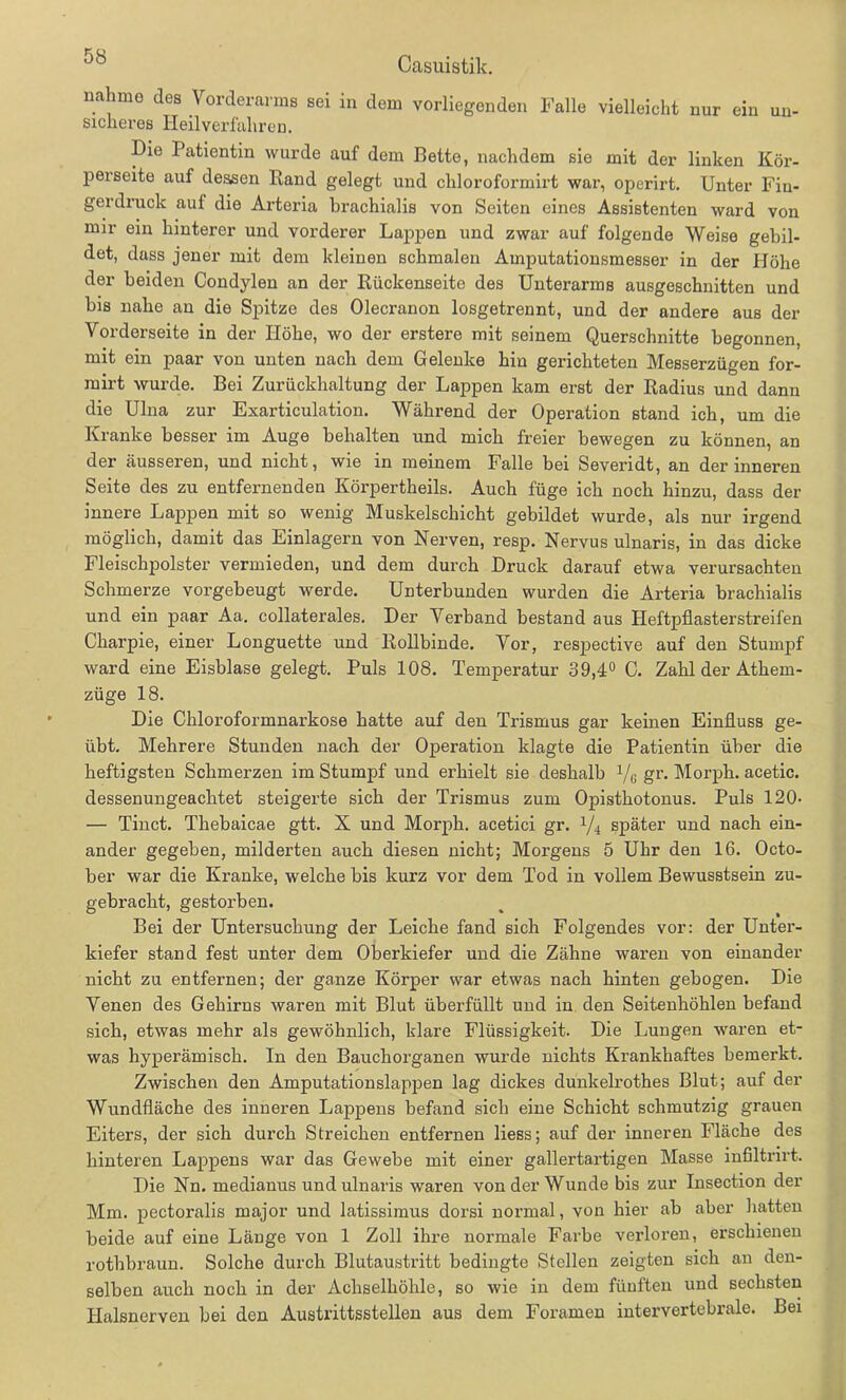 nahmo des Vorderarms sei in dem vorliegenden Falle vielleicht nur ein un- sicheres Heilverfahren. Hie Patientin wurde auf dem Bette, nachdem sie mit der linken Kör- perseite auf dessen Rand gelegt und chloroformirt war, operirt. Unter Fiu- gerdruck auf die Arteria brachialis von Seiten eines Assistenten ward von mir ein hinterer und vorderer Lappen und zwar auf folgende Weise gebil- det, dass jener mit dem kleinen schmalen Amputationsmesser in der Höhe der beiden Condylen an der Rückenseite des Unterarms ausgeschnitten und bis nahe an die Spitze des Olecranon losgetrennt, und der andere aus der Vorderseite in der Höhe, wo der erstere mit seinem Querschnitte begonnen, mit ein paar von unten nach dem Gelenke hin gerichteten MeBserzügen for- mirt wurde. Bei Zurückhaltung der Lappen kam erst der Radius und dann die Ulna zur Exarticulation. Während der Operation stand ich, um die Kranke besser im Auge behalten und mich freier bewegen zu können, an der äusseren, und nicht, wie in meinem Falle bei Severidt, an der inneren Seite des zu entfernenden Körpertheils. Auch füge ich noch hinzu, dass der innere Lappen mit so wenig Muskelschicht gebildet wurde, als nur irgend möglich, damit das Einlagern von Nerven, resp. Nervus ulnaris, in das dicke Fleischpolster vermieden, und dem durch Hruck darauf etwa verursachten Schmerze vorgebeugt werde. Unterbunden wurden die Arteria brachialis und ein paar Aa. collaterales. Her Verband bestand aus Heftpflasterstreifen Charpie, einer Longuette und Rollbinde. Vor, respective auf den Stumpf ward eine Eisblase gelegt. Puls 108. Temperatur 39,4° C. Zahl der Athem- züge 18. Hie Chloroformnarkose hatte auf den Trismus gar keinen Einfluss ge- übt. Mehrere Stunden nach der Operation klagte die Patientin über die heftigsten Schmerzen im Stumpf und erhielt sie deshalb X/G gr. Morph, acetic. dessenungeachtet steigerte sich der Trismus zum Opisthotonus. Puls 120- — Tinct. Thebaicae gtt. X und Morph, acetici gr. 1/i später und nach ein- ander gegeben, milderten auch diesen nicht; Morgens 5 Uhr den 16. Octo- ber war die Kranke, welche bis kurz vor dem Tod in vollem Bewusstsein zu- gebracht, gestorben. Bei der Untersuchung der Leiche fand sich Folgendes vor: der Unter- kiefer stand fest unter dem Oberkiefer und die Zähne waren von einander nicht zu entfernen; der ganze Körper war etwas nach hinten gebogen. Hie Venen des Gehirns waren mit Blut überfüllt und in den Seitenhöhlen befand sich, etwas mehr als gewöhnlich, klare Flüssigkeit. Hie Lungen waren et- was hyperämisch. In den Ba/uchorganen wurde nichts Krankhaftes bemerkt. Zwischen den Amputationslappen lag dickes dunkelrothes Blut; auf der Wundfläche des inneren Lappens befand sich eine Schicht schmutzig grauen Eiters, der sich durch Streichen entfernen liess; auf der inneren Fläche des hinteren Lappens war das Gewebe mit einer gallertartigen Masse infiltrirt. Hie Nn. medianus und ulnaris waren von der Wunde bis zur Insection der Mm. pectoralis major und latissimus dorsi normal, von hier ab aber hatten beide auf eine Länge von 1 Zoll ihre normale Farbe verloren, erschienen rothbraun. Solche durch Blutaustritt bedingte Stellen zeigten sich an den- selben auch noch in der Achselhöhle, so wie in dem fünften und sechsten Halsnerven bei den Austrittsstellen aus dem Foramen intervertebrale. Bei