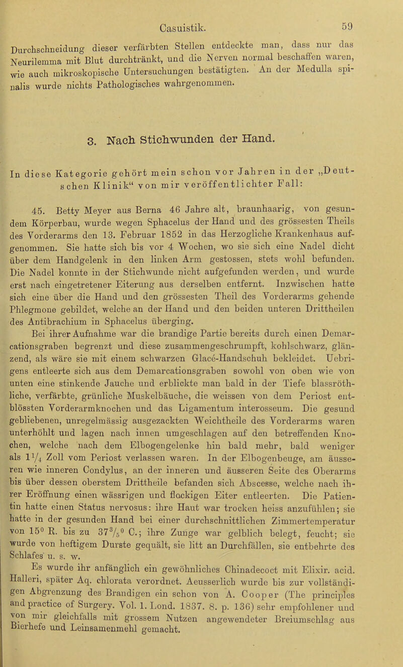 Durchschneidung dieser verfärbten Stellen entdeckte man, dass nur das Neurilemma mit Blut durchtränkt, und die Nerven normal beschaffen waren, wie auch mikroskopische Untersuchungen bestätigten. An der Medulla spi- nalis wurde nichts Pathologisches wahrgenommen. 3. Nach. Stichwunden der Hand. In diese Kategorie gehört mein schon vor Jahren in der „Deut- schen Klinik“ von mir veröffentlichter Fall: 45. Betty Meyer aus Berna 46 Jahre alt, braunhaarig, von gesun- dem Körperbau, wurde wegen Sphacelus der Hand und des grössesten Theils des Vorderarms den 13. Februar 1852 in das Herzogliche Krankenhaus auf- genommen. Sie hatte sich bis vor 4 Wochen, wo sie sich eine Nadel dicht über dem Handgelenk in den linken Arm gestossen, stets wohl befunden. Die Nadel konnte in der Stichwunde nicht aufgefunden werden, und wurde erst nach eingetretener Eiterung aus derselben entfernt. Inzwischen hatte sich eine über die Hand und den grössesten Theil des Vorderarms gebende Phlegmone gebildet, welche an der Hand und den beiden unteren Drittheilen des Antibrachium in Sphacelus überging. Bei ihrer Aufnahme war die brandige Partie bereits durch einen Demar- cationsgraben begrenzt und diese zusammengesclmimpft, kohlschwarz, glän- zend, als wäre sie mit einem schwarzen Glace-Handschuh bekleidet. Uebri- gens entleerte sich aus dem Demarcationsgraben sowohl von oben wie von unten eine stinkende Jauche und erblickte man bald in der Tiefe blassröth- liche, verfärbte, grünliche Muskelbäuche, die weissen von dem Periost ent- blössten Vorderarmknochen und das Ligamentum interosseum. Die gesund gebliebenen, unregelmässig ausgezackten Weichtheile des Vorderarms waren unterhöhlt und lagen nach innen umgeschlagen auf den betreffenden Kno- chen, welche nach dem Eibogengelenke hin bald mehr, bald weniger als iy4 Zoll vom Periost verlassen waren. In der Elbogenbeuge, am äusse- ren wie inneren Condylus, an der inneren und äusseren Seite des Oberarms bis über dessen oberstem Drittheile befanden sich Abscesse, welche nach ih- rer Eröffnung einen wässrigen und flockigen Eiter entleerten. Die Patien- tin hatte einen Status nervosus: ihre Haut war trocken heiss anzufühlen; sie hatte in der gesunden Hand bei einer durchschnittlichen Zimmertemperatur von 15° R. bis zu 373/50 C.; ihre Zunge war gelblich belegt, feucht; sie wurde von heftigem Durste gequält, sie litt an Durchfällen, sie entbehrte des Schlafes u. s. w. Es wurde ihr anfänglich ein gewöhnliches Chinadecoct mit Elixir. acid. Hallen, später Aq. chlorata verordnet. Aeusserlich wurde bis zur vollständi- gen Abgrenzung des Brandigen ein schon von A. Cooper (The principles and practice of Surgery. Vol. 1. Lond. 1837. 8. p. 136) sehr empfohlener und von mir gleichfalls mit grossem Nutzen angewendeter Breiumschlag aus Bierhefe und Leinsamenmehl gemacht.