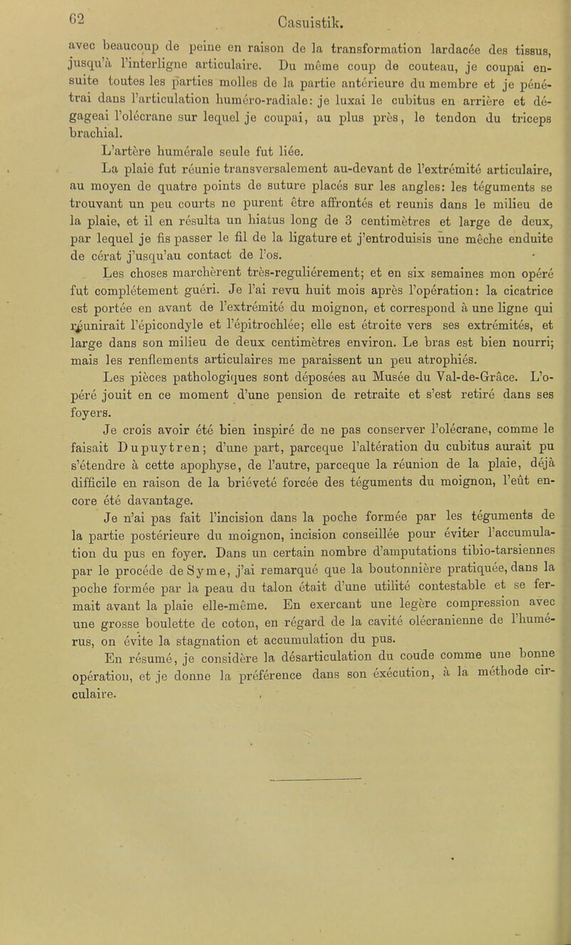 k-' Casuistik. avec beaucoup de peiue en raison de la transformation lardacee des tissus, jusqu’a l’interligne articulaire. Du racme coup de couteau, je coupai en- suite toutes les parties molles de la partie anterieure du membre et je pene- trai daus l’articulation liumero-radiale: je luxai le cubitus en arriere et de- gageai l’olecrane sur lequel je coupai, au plus pres, le tendon du triceps brachial. L’artere humerale seule fut liee. La plaie fut reunie transversalement au-devant de l’extremite articulaire, au moyen de quatre points de suture places sur les angles: les teguments se trouvant un peu courts ne purent utre affrontes et reunis dans le milieu de la plaie, et il en resulta un liiatus long de 3 centimetres et large de dcux, par lequel je fis passer le fil de la ligature et j’entroduisis une meche enduite de cerat j’usqu’au contact de Tos. Les choses marcherent tres-regulierement; et en six semaines mon opere fut completement gueri. Je l’ai revu huit mois apres l’operation: la cicatrice est portee en avant de l’extremite du moignon, et correspond a une ligne qui l^unirait l’epicondyle et l’epitrochlee; eile est etroite vers ses extremites, et large dans son milieu de deux centimetres environ. Le bras est bien nourri; mais les renflements articulaires me paraissent un peu atrophies. Les pieces pathologiques sont deposees au Musee du Yal-de-Grace. L’o- pere jouit en ce moment d’une pension de retraite et s’est retire dans ses foyers. Je crois avoir ete bien inspire de ne pas conserver l’olecrane, comme le faisait Dupuytren; d’une part, parceque l’alteration du cubitus aurait pu s’etendre ä cette apopbyse, de l’autre, parceque la reunion de la plaie, dejä difficile en raison de la brievete forcee des teguments du moignon, l’eüt en- core ete davantage. Je n’ai pas fait l’incision dans la poche formee par les teguments de la partie posterieure du moignon, incision conseillee pour eviter l’accumula- tion du pus en foyer. Dans un certain nombre d’amputations tibio-tarsiennes par le procede de Sy me, j’ai remarque que la boutonniere pratiquee, dans la poche formee par la peau du talon etait d’une utilite contestable et se fer- mait avant la plaie elle-meme. En exercant une legere compression avec une grosse boulette de coton, en regard de la cavite olecranienne de 1 hume- rus, on evite la Stagnation et accumulation du pus. En resurne, je considere la desarticulation du coude comme une bonne Operation, et je donne la preference dans son execution, a la metbode cii- culaire.