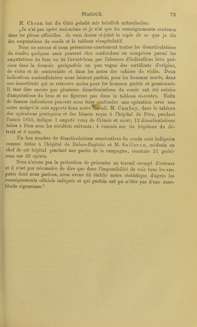 M. Chenu hat die Güte gehabt mir brieflich mitzutheilen: „Je n’ai pas opere moi-meme et je n’ai que les renseignements contenus dans les pieces officielles. Je vous donne ci-joint la copie de ce que je dis des amputations du coude et le tableau recapitulatif. Nous ne savons si nous presentons exactement toutes les desarticulations du coude; quelques unes peuvent etre confondues ou comprises parmi les amputations du bras ou de l’avant-bras, par l’absence d’indications bien pre- cises dans la form ule quelquefois un peu vague des certificats d’origine, de visite et de contrevisite et dans les notes des cahiers de visite. Deux indications contradictoires nous laissent parfois, pour les horames morts, dans une incertitude qui se retrouve moins pour les hommes gueris et pensionnes- II faut dire encore que plusieurs desarticulations du coude ont ete suivies d’amputations du bras et ne figurent pas dans le tableau ci-contre. Enfin de fausses indications peuvent nous faire confondre une Operation avec une autre malgre le soin apporte dans notre Travail. M. Carnbay, dans le tableau des operations pratiquees et des blesses regus ä l’höpital de Pera, pendant l’annee 1855, indique 1 ampute venu de Crimee et mort; 12 desarticulations faites ä Pera avec les resultats suivants: 4 evacues sur les hopitaux du de- troit et 8 morts. Un bon nombre de desarticulations consecutives du coude sont indiquees comme faites ä l’hopital de Dolma-Bagtcbe et M. Salleron, medecin en cbef de cet böpital pendant une partie de la Campagne, constate 21 gueri- sons sur 26 operes. Nous n avons pas la pretention de presenter un travail exempt d’erreurs et il n est pas necessaire de dire que dans l’impossibilite de voir tous les am- putes^ dont nous parlons, nous avons du etablir notre statistique d’apres les renseignements officiels indiques et qui parfois ont pu n etre pas d’une exac- titude rigoureuse.“