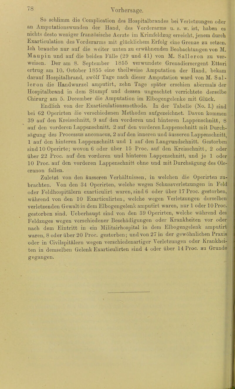 So schlimm die Complication des Hospitalbrandes bei Verletzungen oder an Amputationswunden der Hand, des Vorderarms u. s. w. ist, haben es nichts desto weniger französische Aerzte im Krimfeldzug erreicht, jenem durch Exarticulation des Vorderarms mit glücklichem Erfolg eine Grenze zu setzen. Ich brauche nur auf die weiter unten zu erwähnenden Beobachtungen von M. Maupin und auf die beiden Fälle (29 und 41) von M. Salleron zu ver- weisen. Der am 8. September 1855 verwundete Grenadiersergent Ettori ertrug am 10. October 1855 eine theilweise Amputation der Hand, bekam darauf Hospitalbrand, zwölf Tage nach dieser Amputation ward von M. Sal- leron die Handwurzel amputirt, zehn Tage später erschien abermals der Hospitalbrand in dem Stumpf und dessen ungeachtet verrichtete derselbe Chirurg am 5. December die Amputation im Eibogengelenke mit Glück. Endlich von der Exarticulationsraethode. In der Tabelle (No. I.) sind bei 62 Operirten die verschiedenen Methoden aufgezeichnet. Davon kommen 39 auf den Kreisschnitt, 9 auf den vorderen und hinteren Lappenschnitt, 8 auf den vorderen Lappeusehnitt. 2 auf den vorderen Lappenschnitt mit Durch- sägung des Processus anconaeus, 2 auf den inneren und äusseren Lappenschnitt, 1 auf den hinteren Lappenschnitt und 1 auf den Laugrundschnitt. Gestorben sind 10 Operirte; wovon 6 oder über 15 Proc. auf den Kreisschnitt, 2 oder über 22 Proc. auf den vorderen und hinteren Lappenschnitt, und je 1 oder 10 Proc. auf den vorderen Lappenschnitt ohne und mit Durchsägung des Ole- cranon fallen. Zuletzt von den äusseren Verhältnissen, in welchen die Operirten zu- brachten. Von den 34 Operirten, welche wegen Schussverletzungen in Feld oder Feldhospitälern exarticulirt waren, sind 6 oder über 17 Proc. gestorben, während von den 10 Exarticulirten, welche wegen Verletzungen derselben verletzenden Gewalt in dem Elbogengelenk amputirt waren, nur 1 oder 10 Proc. gestorben sind. Ueberhaupt sind von den 39 Operirten, welche während des Feldzuges wegen verschiedener Beschädigungen oder Krankheiten vor oder nach dem Eintritt in ein Militairhospital in dem Elbogengelenk amputirt waren, 8 oder über 20 Proc. gestorben; und von 27 in der gewöhnlichen Praxis oder in Civilspitälern wegen verschiedenartiger Verletzungen oder Krankhei- ten in demselben Gelenk Exarticulirten sind 4 oder über 14 Proc. zu Grunde gegangen.