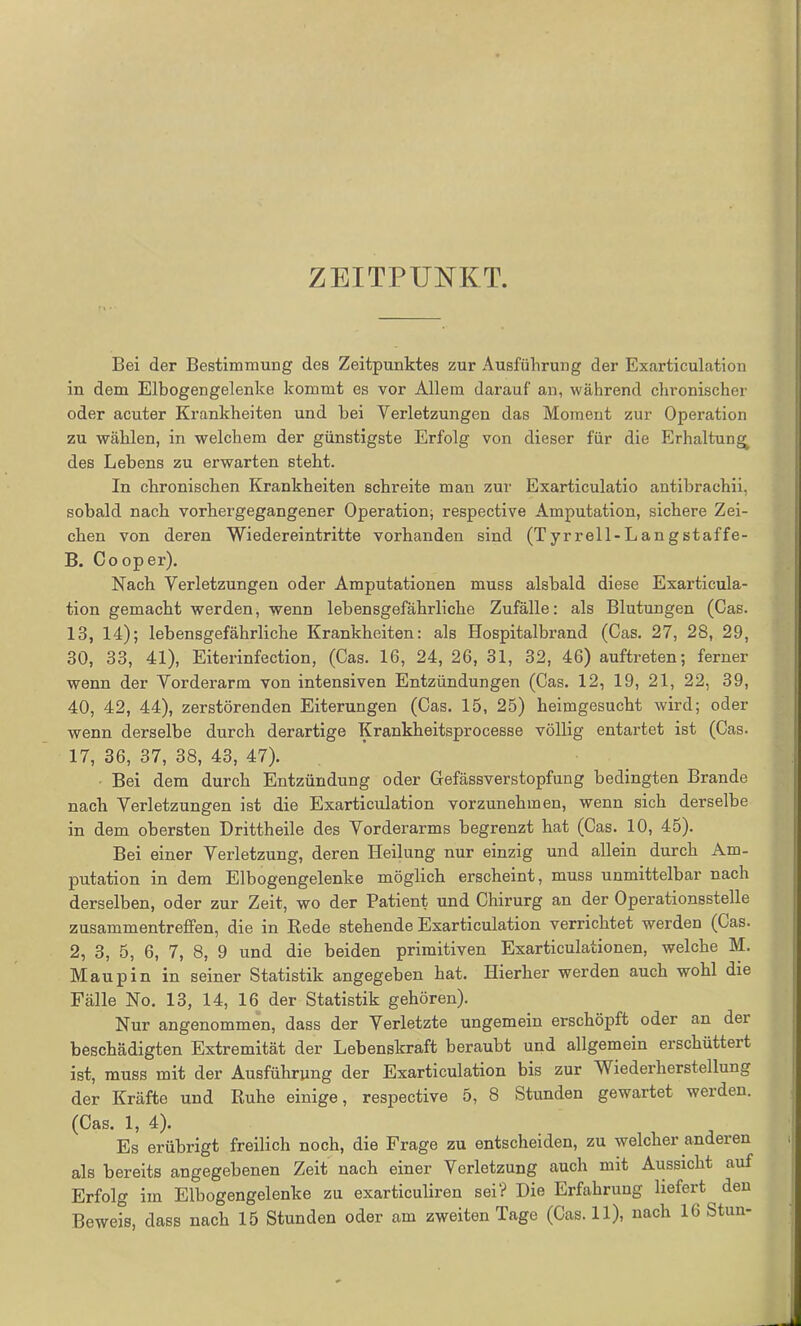 ZEITPUNKT. Bei der Bestimmung des Zeitpunktes zur Ausführung der Exarticulation in dem Eibogengelenke kommt es vor Allein darauf an, während chronischer oder acuter Krankheiten und bei Verletzungen das Moment zur Operation zu wählen, in welchem der günstigste Erfolg von dieser für die Erhaltung^ des Lebens zu erwarten steht. In chronischen Krankheiten schreite man zur Exarticulatio antibrachii, sobald nach vorhergegangener Operation, respective Amputation, sichere Zei- chen von deren Wiedereintritte vorhanden sind (Tyrrell-Langstaffe- B. Cooper). Nach Verletzungen oder Amputationen muss alsbald diese Exarticula- tion gemacht werden, wenn lebensgefährliche Zufälle: als Blutungen (Cas. 13, 14); lebensgefährliche Krankheiten: als Hospitalbrand (Cas. 27, 28, 29, 30, 33, 41), Eiterinfection, (Cas. 16, 24, 26, 31, 32, 46) auftreten; ferner wenn der Vorderarm von intensiven Entzündungen (Cas. 12, 19, 21, 22, 39, 40, 42, 44), zerstörenden Eiterungen (Cas. 15, 25) heimgesucht wird; oder wenn derselbe durch derartige Krankheitsprocesse völlig entartet ist (Cas. 17, 36, 37, 38, 43, 47). Bei dem durch Entzündung oder Gefässverstopfung bedingten Brande nach Verletzungen ist die Exarticulation vorzunehmen, wenn sich derselbe in dem obersten Drittheile des Vorderarms begrenzt hat (Cas. 10, 45). Bei einer Verletzung, deren Heilung nur einzig und allein durch Am- putation in dem Elbogengelenke möglich erscheint, muss unmittelbar nach derselben, oder zur Zeit, wo der Patient und Chirurg an der Operationsstelle Zusammentreffen, die in Rede stehende Exarticulation verrichtet werden (Cas. 2, 3, 5, 6, 7, 8, 9 und die beiden primitiven Exarticulationen, welche M. Maupin in seiner Statistik angegeben hat. Hierher werden auch wohl die Fälle No. 13, 14, 16 der Statistik gehören). Nur angenommen, dass der Verletzte ungemein erschöpft oder an dei beschädigten Extremität der Lebenskraft beraubt und allgemein erschüttert ist, muss mit der Ausführung der Exarticulation bis zur Wiederherstellung der Kräfte und Ruhe einige, respective 5, 8 Stunden gewartet werden. (Cas. 1, 4). Es erübrigt freilich noch, die Frage zu entscheiden, zu welcher anderen als bereits angegebenen Zeit nach einer Verletzung auch mit Aussicht auf Erfolg im Elbogengelenke zu exarticuliren sei? Die Erfahrung liefert den Beweis, dass nach 15 Stunden oder am zweiten Tage (Cas. 11), nach 16 Stun-