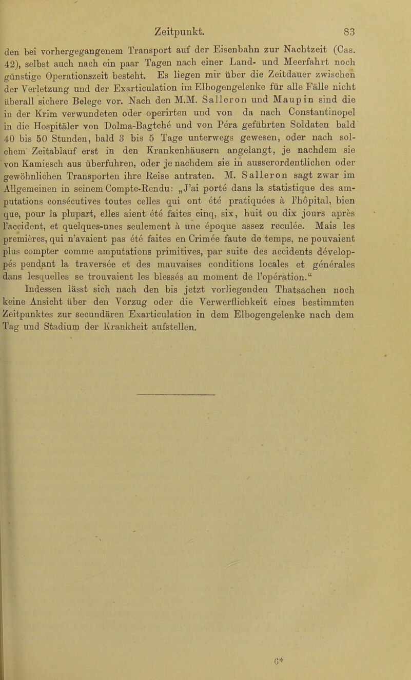 den bei vorhergegangenem Transport auf der Eisenbahn zur Nachtzeit (Cas. 42), selbst auch nach ein paar Tagen nach einer Land- und Meerfahrt noch günstige Operationszeit besteht. Es liegen mir über die Zeitdauer zwischen der Verletzung und der Exarticulation im Eibogengelenke für alle Fälle nicht überall sichere Belege vor. Nach den M.M. Salleron und Maupin sind die in der Krim verwundeten oder operirten und von da nach Constantinopel in die Hospitäler von Dolma-Bagtche und von Pera geführten Soldaten bald 40 bis 50 Stunden, bald 3 bis 5 Tage unterwegs gewesen, oder nach sol- chem Zeitablauf erst in den Krankenhäusern angelangt, je nachdem sie von Kamiesch aus überfuhren, oder je nachdem sie in ausserordentlichen oder gewöhnlichen Transporten ihre Reise antraten. M. Salleron sagt zwar im Allgemeinen in seinem Compte-Rendu: „J’ai porte dans la statistique des am- putations consecutives toutes celles qui ont ete pratiquees ä l’hopital, bien que, pour la plupart, eiles aient ete faites cinq, six, huit ou dix jours apres l’accident, et quelques-unes seulement ä une epoque assez reculee. Mais les premieres, qui n’avaient pas ete faites en Crimee faute de temps, ne pouvaient plus compter comme amputations primitives, par suite des accidents develop- pes pendant la traversee et des mauvaises conditions locales et generales dans lesquelles se trouvaient les blesses au moment de l’operation.“ Indessen lässt sich nach den bis jetzt vorliegenden Thatsachen noch keine Ansicht über den Vorzug oder die Verwerflichkeit eines bestimmten Zeitpunktes zur secundären Exarticulation in dem Elbogengelenlce nach dem Tag und Stadium der Krankheit aufstellen.