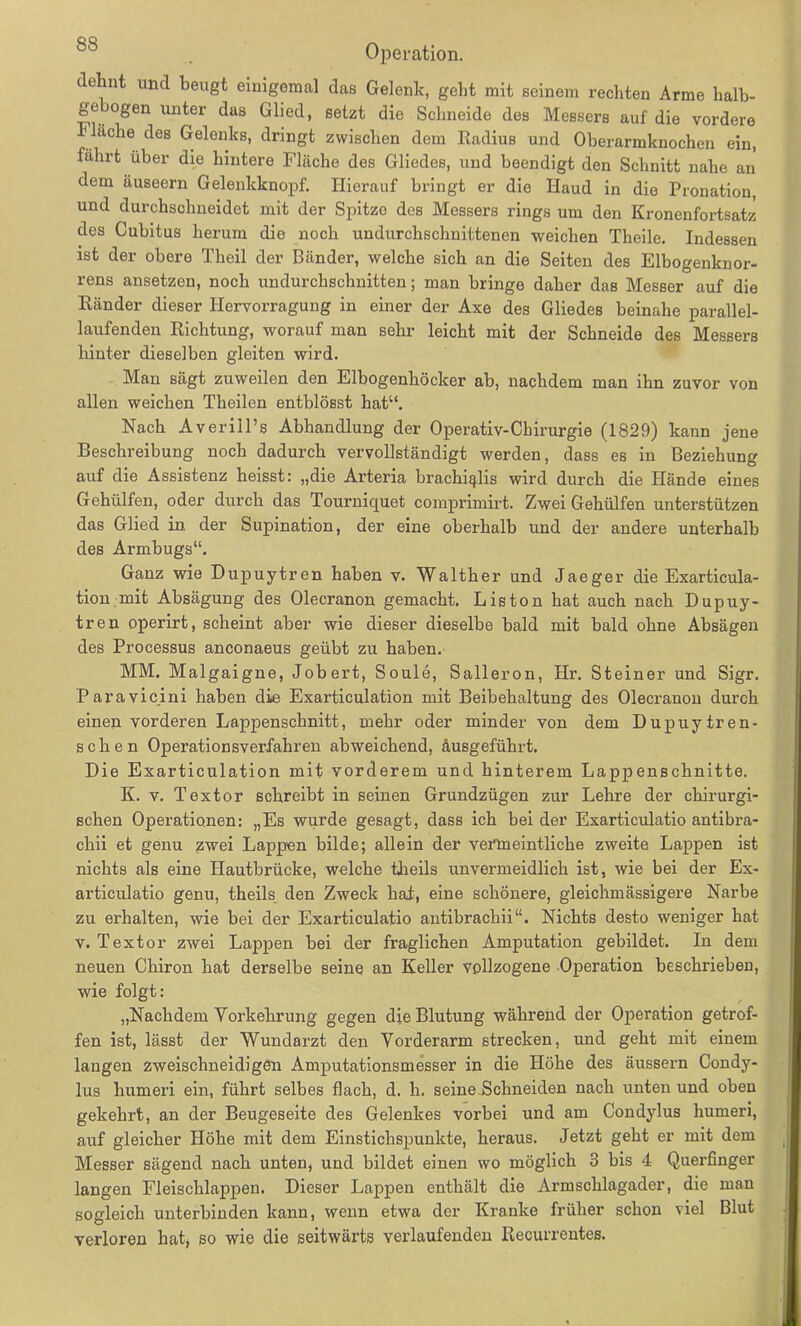 dehnt und beugt einigemal das Gelenk, geht mit seinem rechten Arme halb- ge ogen unter das Glied, setzt die Schneide des Messers auf die vordere fläche des Gelenks, dringt zwischen dem Radius und Oberarmknochen ein, fahrt über die hintere Fläche des Gliedes, und beendigt den Schnitt nahe an dem äuseern Gelenkknopf. Hierauf bringt er die Haud in die Pronation, und durchschneidet mit der Spitze des Messers rings um den Kronenfortsatz des Cubitus herum die noch undurchschuittenen weichen Theile. Indessen ist der obere Theil der Bänder, welche sich an die Seiten des Elbogenknor- rens ansetzen, noch undurchschnitten; man bringe daher das Messer auf die Ränder dieser Hervorragung in einer der Axe des Gliedes beinahe parallel- laufenden Richtung, worauf man sehr leicht mit der Schneide des Messers hinter dieselben gleiten wird. Man sägt zuweilen den Elbogenhöcker ab, nachdem man ihn zuvor von allen weichen Tbeilen entblösst hat“. Nach Averill’s Abhandlung der Operativ-Chirurgie (1829) kann jene Beschreibung noch dadurch vervollständigt werden, dass es in Beziehung auf die Assistenz heisst: „die Arteria brachiqlis wird durch die Hände eines Gehülfen, oder durch das Tourniquet comprimirt. Zwei Gehülfen unterstützen das Glied in der Supination, der eine oberhalb und der andere unterhalb des Armbugs“. Ganz wie Dupuytren haben v. Walther und Jaeger die Exarticula- tion mit Absägung des Olecranon gemacht. Liston hat auch nach Dupuy- tren operirt, scheint aber wie dieser dieselbe bald mit bald ohne Absägen des Processus anconaeus geübt zu haben. MM. Malgaigne, Jobert, Soule, Salleron, Hr. Steiner und Sigr. Paravicini haben die Exarticulation mit Beibehaltung des Olecranon durch einen vorderen Lappenschnitt, mehr oder minder von dem Dupuytren- sehen Operationsverfahren abweichend, äusgeführt. Die Exarticulation mit vorderem und hinterem Lappenschnitte. K. v. Textor schreibt in seinen Grundzügen zur Lehre der chirurgi- schen Operationen: „Es wurde gesagt, dass ich bei der Exarticulatio antibra- chii et genu ^wei Lappen bilde; allein der vermeintliche zweite Lappen ist nichts als eine Hautbrücke, welche theils unvermeidlich ist, wie bei der Ex- articulatio genu, theils den Zweck hat, eine schönere, gleichmässigere Narbe zu erhalten, wie bei der Exarticulatio antibracliii“. Nichts desto weniger hat v. Textor zwei Lappen bei der fraglichen Amputation gebildet. In dem neuen Chiron hat derselbe seine an Keller vollzogene Operation beschrieben, wie folgt: „Nachdem Vorkehrung gegen die Blutung während der Operation getrof- fen ist, lässt der Wundarzt den Vorderarm strecken, und geht mit einem langen zweischneidigen Amputationsmesser in die Höhe des äussern Condy- lus humeri ein, führt selbes flach, d. h. seine Schneiden nach unten und oben gekehrt, an der Beugeseite des Gelenkes vorbei und am Condylus humeri, auf gleicher Höhe mit dem Einstichspunkte, heraus. Jetzt geht er mit dem Messer sägend nach unten, und bildet einen wo möglich 3 bis 4 Querfinger langen Fleischlappen. Dieser Lappen enthält die Armschlagader, die mau sogleich unterbinden kann, wenn etwa der Kranke früher schon viel Blut verloren hat, so wie die seitwärts verlaufenden Recurrentes.