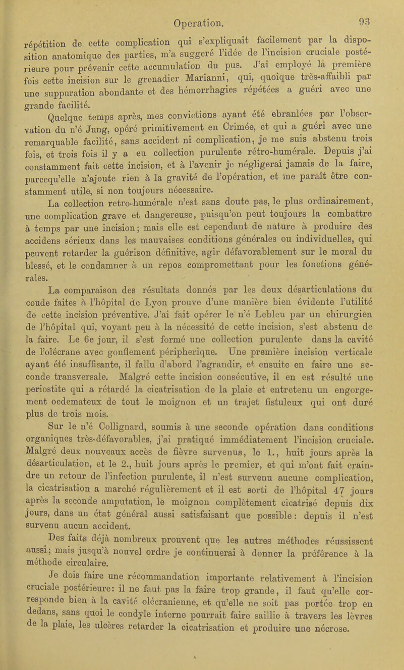 repetition de cette complication qui s’expliquait facilement par. la dispo- sition anatomique des parties, m’a euggere l’idee de 1 incision crucialo poste- rieure pour prevenir cette accumulation du pus. J’ai employe la premiere fois cette incision sur le grenadier Marianni, qui, quoique tres-affaibli par une suppuration abondante et des hemorrhagies repetees a gueri avec une grande facilite. Quelque temps apres, mes convictions ayant ete ebranlees , par l’obser- vation du n’e Jung, opere primitivement en Crimee, et qui a gueri avec une remarquable facilite, Sans accident ni complication, je me suis abstenu trois fois, et trois fois il y a eu collection purulente retro-humerale. Depuis j’ai constamment fait cette incision, et ä l’avenir je negligerai jamais de la faire, parcequ’elle n’ajoute rien ä la gravite de l’operation, et me parait etre con- stamment utile, si non toujours necessaire. La collection retro-bumerale n’est sans doute pas, le plus ordinairement, une complication grave et dangereuse, puisqu’on peut toujours la combattre ä temps par une incision; mais eile est cependant de nature ä produire des accidens serieux dans les mauvaises conditions generales ou individuelles, qui peuvent retarder la guerison definitive, agir defavorablement sur le moral du blesse, et le condamner a un repos compromettant pour les fonctions gene- rales. La comparaison des resultats donnes par les deux desarticulations du coude faites ä l’höpital de Lyon prouve d’une maniere bien evidente l’utilite de cette incision preventive. J’ai fait operer le n’e liebleu par un Chirurgien de l’höpital qui, voyant peu ä la necessite de cette incision, s’est abstenu de la faire. Le 6e jour, il s’est forme une collection purulente dans la cavite de l’olecrane avec gonfiement peripherique. Une premiere incision verticale ayant ete insuffisante, il fallu d’abord l’agrandir, et ensuite en faire une se- conde transversale. Malgre cette incision consecutive, il en est resulte une periostite qui a retarde la cicatrisation de la plaie et entretenu un engorge- ment oedemateux de tout le moignon et un trajet fistuleux qui ont dure plus de trois mois. Sur le n’e Collignard, soumis a une seconde Operation dans conditions organiques tres-defavorables, j’ai pratique immediatement l’incision cruciale. Malgre deux nouveaux acces de fievre survenus, le 1., huit jours apres la desarticulation, et le 2., huit jours apres le premier, et qui m’ont fait crain- dre un retour de l’infection purulente, il n’est survenu aucune complication, la cicatrisation a ruarche regulierement et il est sorti de l’hopital 47 jours apres la seconde amputation, le moignon completement cicatrise depuis dix jours, dans un etat general aussi satisfaisant que possible: depuis il n’est survenu aucun accident. Des faits deja nombreux prouvent que les autres methodes reussissent aussi; mais jusqu’a nouvel ordre je continuei’ai ä donner la preference a la methode circulaire. _ c^°^s ^aire une recommandation importante relativement a l’incision ciuciale posterieure: il ne faut pas la faire trop grande, il faut qu’elle cor- responde bien ä la cavite olecranienne, et qu’elle ne soit pas portee trop en dedans, sans quoi le condyle interne pourrait faire saillie ä travers les levres de la plaie, les ulceres retarder la cicatrisation et produire une necrose.