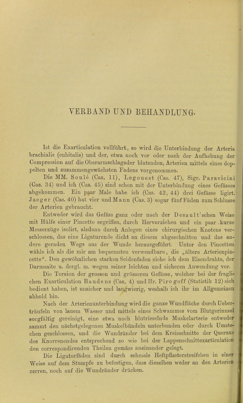 VERBAND UND BEHANDLUNG. Ist die Exarticulation vollfuhrt, so wird die Unterbindung der Arteria brachialis (cubitalis) und der, etwa noch vor oder nach der Aufhebung der Compression auf die Oberarmschlagader blutenden, Arterien mittels eines dop- pelten und zusammengewächsten Fadens vorgenommen. Die MM. Soule (Cas. 11), Legouest (Cas. 47), Sigr. P aravicini (Cas. 34) und ich (Cas. 45) sind schon mit der Unterbindung eines Gefässes abgekommen. Ein p$ar Male habe ich (Cas. 42, 44) drei Gefässe ligirt. Jaeger (Cas. 40) hat vier undMann (Cas. 3) sogar fünfFäden zum Schlüsse der Arterien gebraucht. Entweder wird das Gefäss ganz oder nach der Desault’sehen Weise mit Hülfe einer Pincette ergriffen, durch Hervorziehen und ein paar kurze Messerzüge isolirt, alsdann durch Anlegen eines chirurgischen Knotens ver- schlossen, das eine Ligaturende dicht an diesem abgeschnitten und das an- dere geraden Wegs aus der Wunde herausgeführt. Unter den Pincetten wähle ich als die mir am bequemsten verwendbare, die „ältere Arterienpin- cette“. Den gewöhnlichen starken Seidenfaden ziehe ich dem Eisendrahte, der Darmsaite u. dergl. m. wegen seiner leichten und sicheren Anwendung vor. Die Tox-sion der grossen und grösseren Gefässe, welcher bei der fragli- chen Exarticulation Baudens (Cas. 4) undHr. Pirogoff (Statistik 12) sich bedient haben, ist unsicher und langwierig, weshalb ich ihr im Allgemeinen abhold bin. Nach der Arterienunterbindung wird die ganze Wundfläche durch Ueber- träufeln von lauem Wasser und mittels eines Schwammes vom Blutgerinnsel sorgfältig gereinigt, eine etwa noch blutrieselnde Muskelarterie entweder sammt den nächstgelegenen Muskelbündeln unterbunden oder durch Umste- chen geschlossen, und die Wundränder hei dem Kreisschnitte der Queraxe des Knorrenendes entsprechend so wie bei der Lappenschnittexarticulation den correspondirenden Theilen gemäss aneinander gelegt. Die Ligaturfäden sind durch schmale Heftpflasterstreifchen in einer Weise auf dem Stumpfe zu befestigen, dass dieselben weder an den Arterien zerren, noch auf die Wundränder drücken.