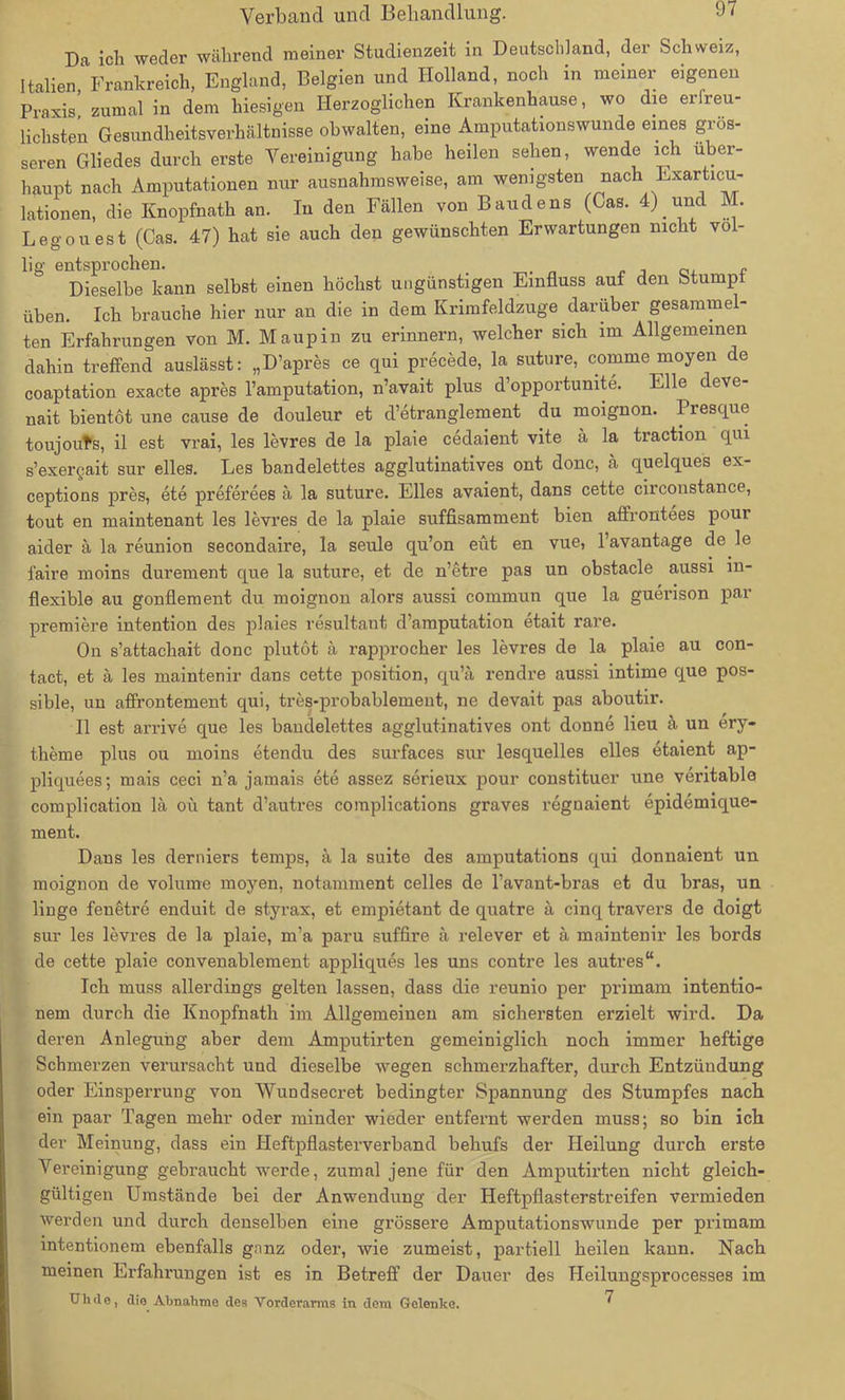 Da ich weder während meiner Studienzeit in Deutschland, der Schweiz, Italien, Frankreich, England, Belgien und Holland, noch in meiner eigenen Praxis, zumal in dem hiesigen Herzoglichen Krankenhause, wo die erfreu- lichsten Gesundheitsverhältnisse obwalten, eme Amputationswunde eines gros- seren Gliedes durch erste Vereinigung habe heilen sehen, wende ich über- haupt nach Amputationen nur ausnahmsweise, am wenigsten nach Exarticu- lationen, die Knopfnath an. In den Fällen von Baudens (Cas. 4) und M. L ego uest (Cas. 47) hat sie auch den gewünschten Erwartungen nicht völ- lig entsprochen. _ „ „ Dieselbe kann selbst einen höchst ungünstigen Einfluss auf den Stump üben. Ich brauche hier nur an die in dem Krimfeldzuge darüber gesammel- ten Erfahrungen von M. Maupin zu erinnern, welcher sich im Allgemeinen dahin treffend auslässt: „D’apres ce qui precede, la suture, comme moyen de coaptation exacte apres l’amputation, n’avait plus d’opportunite. Elle deve- nait bientöt une cause de douleur et d’etranglement du moignon. Presque toujouts, il est vrai, les levres de la plaie cedaient vite ä la traction qui s’exergait sur eiles. Les bandelettes agglutinatives ont donc, ä quelques ex- ceptions pres, ete preferees ä la suture. Elles avaient, dans cette circonstance, tout en maintenant les levres de la plaie suffisamment bien affrontees pour aider ä la reunion secondaire, la seule qu’on eüt en vue, l’avantage de le faire moins durement que la suture, et de n’etre pas un obstacle aussi in- flexible au gonflement du moignon alors aussi commun que la guerison par premiere intention des plaies resultant d’amputation etait rare. On s’attachait donc plutöt ä rapprocher les levres de la plaie au con- tact, et ä les maintenir dans cette position, qu’ä rendre aussi intime que pos- sible, un affrontement qui, tres-probablement, ne devait pas aboutir. II est arrive que les bandelettes agglutinatives ont donne lieu ä un ery- therne plus ou moins etendu des surfaces sur lesquelles elles etaient ap- pliquees; mais ceci n’a jamais ete assez serieux pour constituer une veritable complication lä oü tant d’autres complications graves regnaient epidemique- ment. Dans les derniers temps, ä la suite des amputations qui donnaient un moignon de volume moyen, notamment celles de l’avant-bras et du bras, un linge fenetre enduit de styrax, et empietant de quatre ä cinq travers de doigt sur les levres de la plaie, m’a paru suffire ä relever et ä maintenir les bords de cette plaie convenablement appliques les uns contre les autres“. Ich muss allerdings gelten lassen, dass die reunio per primam intentio- nem durch die Knopfnath im Allgemeinen am sichersten erzielt wird. Da deren Anlegung aber dem Amputirten gemeiniglich noch immer heftige Schmerzen verursacht und dieselbe wegen schmerzhafter, durch Entzündung oder Einsperrung von Wundsecret bedingter Spannung des Stumpfes nach ein paar Tagen mehr oder minder wieder entfernt werden muss; so bin ich der Meinung, dass ein Heftpflasterverband behufs der Heilung durch erste Vereinigung gebraucht werde, zumal jene für den Amputirten nicht gleich- gültigen Umstände bei der Anwendung der Heftpflasterstreifen vermieden werden und durch denselben eine grössere Amputationswunde per primam intentionem ebenfalls gnnz oder, wie zumeist, partiell heilen kann. Nach meinen Erfahrungen ist es in Betreff der Dauer des Heilungsprocesses im TJh de, die Abnahme des Vorderarms in dem Gelenke. 7