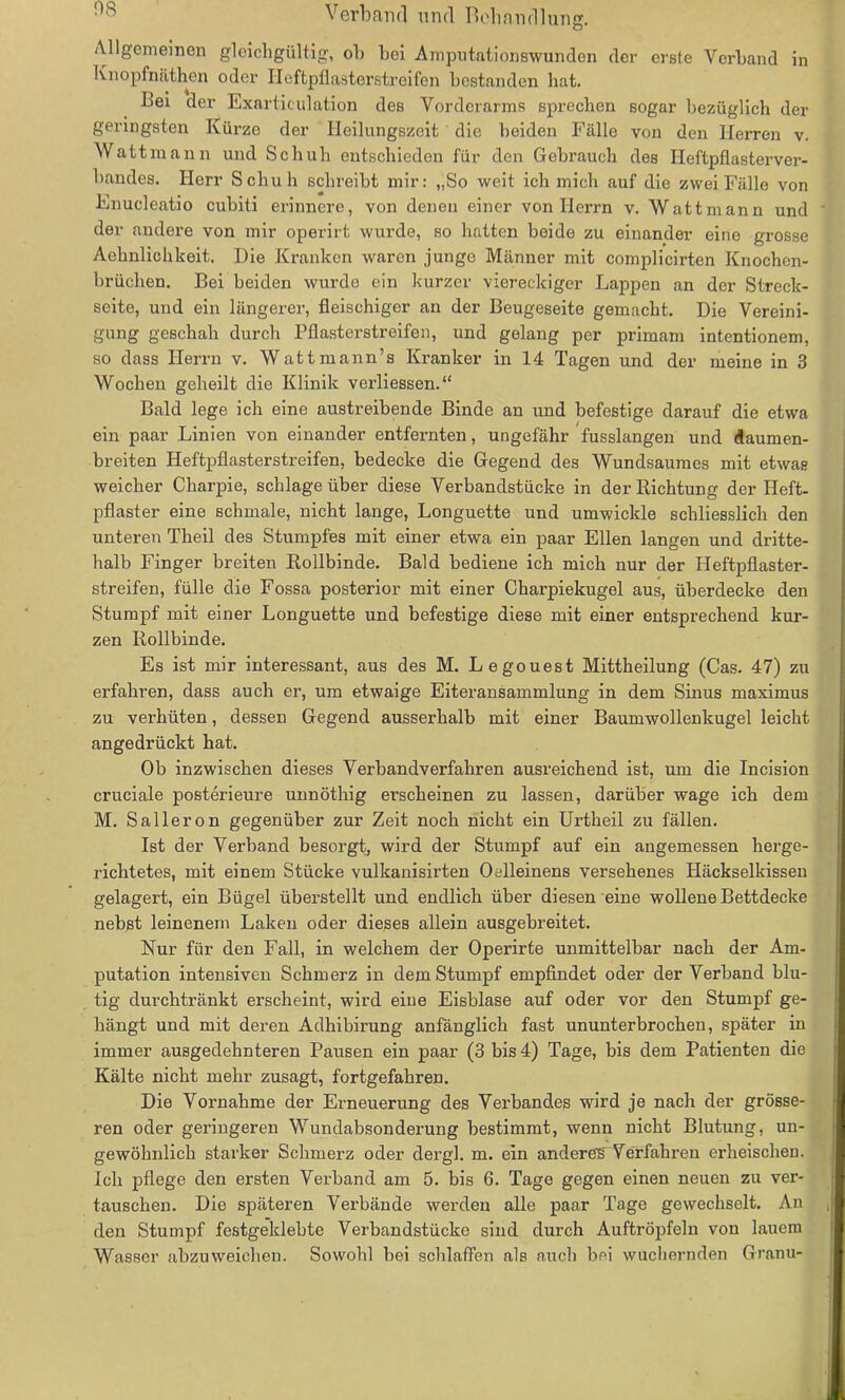 Allgemeinen gleichgültig, ob bei Amputationswunden der erste Verband in Knopfnäthen oder Heftpflasterstreifen bestanden hat. Lei der Exarticulation des Vorderarms sprechen sogar bezüglich der geringsten Kürze der Ileilungszcit die beiden Fälle von den Herren v. Wattmann und Schuh entschieden für den Gebrauch des Heftpflasterver- bandes. Herr Schuh schreibt mir: „So weit ich mich auf die zwei Fälle von Enucleatio cubiti erinnere, von denen einer von Herrn v. Watt mann und der andere von mir operirt wurde, so hatten beide zu einander eine grosse Aehnlichkeit. Die Kranken waren junge Männer mit complicirten Knochen- brüchen. Bei beiden wurde ein kurzer viereckiger Lappen an der Streck- seite, und ein längerer, fleischiger an der Beugeseite gemacht. Die Vereini- gung geschah durch Pflasterstreifen, und gelang per primam intentionem, so dass Herrn v. Wattmann’s Kranker in 14 Tagen und der meine in 3 Wochen geheilt die Klinik verbessern“ Bald lege ich eine austreibende Binde an und befestige darauf die etwa ein paar Linien von einander entfernten, ungefähr fusslangen und daumen- breiten Heftpflasterstreifen, bedecke die Gegend des Wundsaumes mit etwas weicher Charpie, schlage über diese Verbandstücke in der Richtung der Heft- pflaster eine schmale, nicht lange, Longuette und umwickle schliesslich den unteren Tlieil des Stumpfes mit einer etwa ein paar Ellen langen und dritte- halb Finger breiten Rollbinde. Bald bediene ich mich nur der Heftpflaster- streifen, fülle die Fossa posterior mit einer Charpiekugel aus, überdecke den Stumpf mit einer Longuette und befestige diese mit einer entsprechend kur- zen Rollbinde. Es ist mir interessant, aus des M. Legouest Mittheilung (Cas. 47) zu erfahren, dass auch er, um etwaige Eiteransammlung in dem Sinus maximus zu verhüten, dessen Gegend ausserhalb mit einer Baumwollenkugel leicht angedrückt hat. Ob inzwischen dieses Verbandverfahren ausreichend ist, um die Incision cruciale posterieure unnöthig erscheinen zu lassen, darüber wage ich dem M. Salleron gegenüber zur Zeit noch nicht ein Urtheil zu fällen. Ist der Verband besorgt, wird der Stumpf auf ein angemessen herge- richtetes, mit einem Stücke vulkanisirten 0elleinens versehenes Häckselkisseu gelagert, ein Bügel überstellt und endlich über diesen eine wollene Bettdecke nebst leinenem Laken oder dieses allein ausgebreitet. Nur für den Fall, in welchem der Operirte unmittelbar nach der Am- putation intensiven Schmerz in dem Stumpf empfindet oder der Verband blu- tig durchtränkt erscheint, wird eine Eisblase auf oder vor den Stumpf ge- hängt und mit deren Adhibirung anfänglich fast ununterbrochen, später in immer ausgedehnteren Pausen ein paar (3 bis 4) Tage, bis dem Patienten die Kälte nicht mehr zusagt, fortgefahren. Die Vornahme der Erneuerung des Verbandes wird je nach der grösse- ren oder geringeren Wundabsonderung bestimmt, wenn nicht Blutung, un- gewöhnlich starker Schmerz oder dergl. m. ein anderes Verfahren erheischen. Ich pflege den ersten Verband am 5. bis 6. Tage gegen einen neuen zu ver- tauschen. Die späteren Verbände werden alle paar Tage gewechselt. An den Stumpf festgeklebte Verbandstücke sind durch Auftröpfeln von lauem Wasser abzuweichen. Sowohl bei schlaffen als auch bei wuchernden Granu-