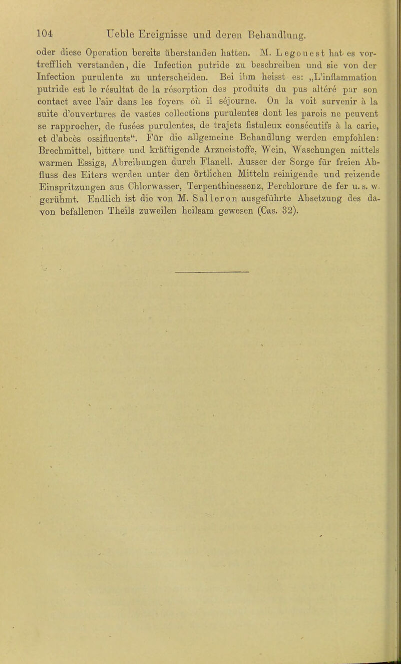 oder diese Operation bereits überstanden batten. M. Legouest hat es vor- trefflich verstanden, die Infection putride zu beschreiben und sie von der Infection purulente zu unterscheiden. Bei ilmi heisst es: „L’inflammation putride est le resultat de la resorption des produits d\i pus altere par son contact avec l’air dans les foyers oü il sejourne. On la voit survenir a la suite d’ouvertures de vastes collections purulentes dont les parois ne peuvent se rapprocher, de fusees purulentes, de trajets fistuleux consecutifs ä la carie, et d’abces ossilluents“. Für die allgemeine Behandlung werden empfohlen: Brechmittel, bittere und kräftigende Arzneistoffe, Wein, Waschungen mittels warmen Essigs, Abreibungen durch Flanell. Ausser der Sorge für freien Ab- fluss des Eiters werden unter den örtlichen Mitteln reinigende und reizende Einspritzungen aus Chlorwasser, Terpenthinessenz, Perchlorure de fer u. s. w. gerühmt. Endlich ist die von M. Salleron ausgeführte Absetzung des da- von befallenen Tlieils zuweilen heilsam gewesen (Cas. 32).