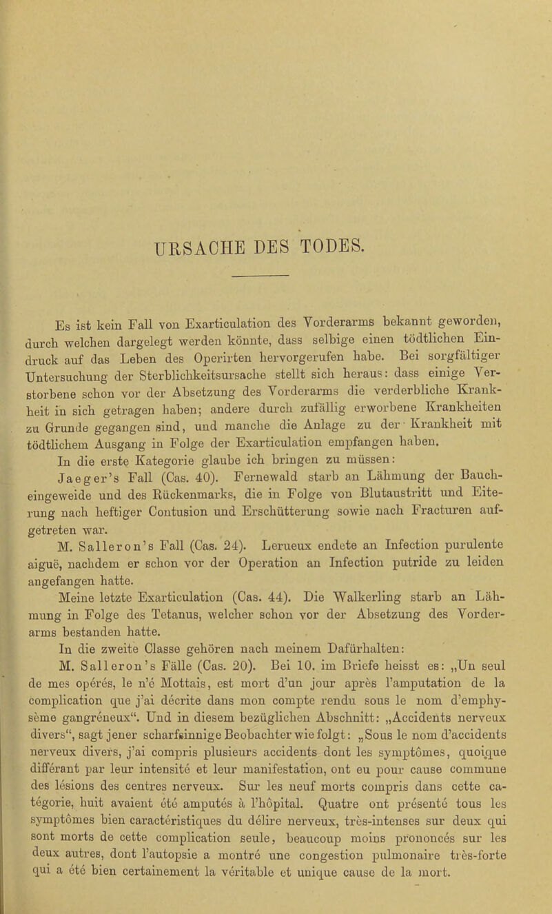 URSACHE DES TODES. Es ist kein Fall von Exarticulation cles Vorderarms bekannt geworden, durch welchen dargelegt werden könnte, dass selbige einen tödtlichen Ein- druck auf das Leben des Operirten hervorgerufen habe. Bei sorgfältiger Untersuchung der Sterblichkeitsursache stellt sich heraus: dass einige Ver- storbene schon vor der Absetzung des Vorderarms die verderbliche Krank- heit in sich getragen haben; andere durch zufällig erworbene Krankheiten zu Grunde gegangen sind, und manche die Anlage zu der Krankheit mit tödtlichem Ausgang in Folge der Exarticulation empfangen haben. In die erste Kategorie glaube ich bringen zu müssen: Ja eg er’s Fall (Cas. 40). Fernewald starb an Lähmung der Bauch- eingeweide und des Rückenmarks, die in Folge von Blutaustritt und Eite- rung nach heftiger Contusion und Erschütterung sowie nach Fracturen auf- getreten war. M. Salier on’s Fall (Cas. 24). Lerueux endete an Infection purulente aigue, nachdem er schon vor der Operation an Infection putride zu leiden an gefangen hatte. Meine letzte Exarticulation (Cas. 44). Die Walkerling starb an Läh- mung in Folge des Tetanus, welcher schon vor der Absetzung des Vorder- arms bestanden hatte. In die zweite Classe gehören nach meinem Dafürhalten: M. Sali er on’s Fälle (Cas. 20). Bei 10. im Briefe heisst es: „Un seul de mes operes, le n’e Mottais, est mort d’un jour apres l’amputation de la complication que j’ai decrite dans mon compte rendu sous le nom d’emphy- seme gangreneux“. Und in diesem bezüglichen Abschnitt: „Accidents nerveux divers“, sagt jener scharfsinnige Beobachter wie folgt: „Sous le nom d’accidents nerveux divers, j’ai compris plusieurs accidents dout les symptomes, quoicjue differant par leur intensite et leur manifestation, ont eu pour cause commune des lesions des centres nerveux. Sur les neuf morts compris dans cette ca- tegorie, huit avaient ete amputes ä l’höpital. Quatre ont presente tous les symptomes bien caracteristiques du delire nerveux, tres-intenses sur deux cjui sont morts de cette complication seule, beaucoup moins prononces sur les deux autres, dont l’autopsie a montre une congestion pulmonaire tres-forte qui a ete bien certainement la veritable et unique cause de la mort.