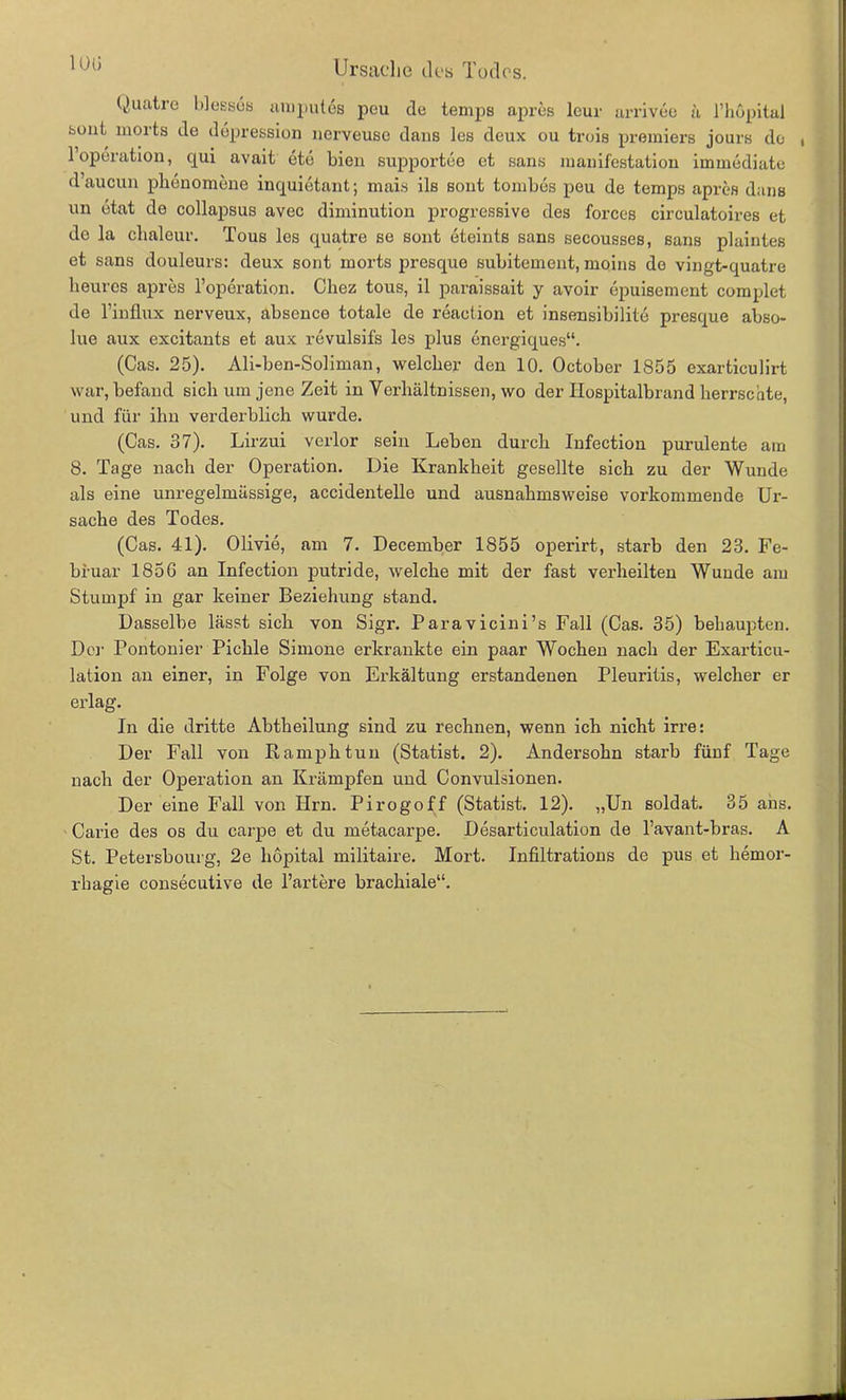 1013 Quatre blesses umpules peu de temps apres lcur arrivee a l’höpital sont liiorts de ddpression nerveuse dans les deux ou trois premiers jours de 1 Operation, qui avait etd bien supportee et sans liianifestatiou immediate d’aucun phenomene inquietant; mais ils sont tombes peu de temps apres dans un etat de collapsus avec diminution progressive des forces circulatoires et de la chaleur. Tous les quatre se sont eteints sans secousses, sans plaintes et sans douleurs: deux sont morts jiresque subitement, moins de vingt-quatre heures apres l’operation. Chez tous, il paraissait y avoir epuisement complet de l’influx nerveux, absence totale de reaction et insensibilite presque abso- lue aux excitants et aux revulsifs les plus energiques“. (Cas. 25). Ali-ben-Soliman, welcher den 10. October 1855 exarticulirt war, befand sich um jene Zeit in Verhältnissen, wo der Hospitalbrand herrschte, und für ihn verderblich wurde. (Cas. 37). Lirzui verlor sein Leben durch Infection purulente am 8. Tage nach der Operation. Die Krankheit gesellte sich zu der Wunde als eine unregelmässige, accidentelle und ausnahmsweise vorkommende Ur- sache des Todes. (Cas. 41). Olivie, am 7. December 1855 operirt, starb den 23. Fe- bruar 185G an Infection putride, welche mit der fast verheilten Wunde am Stumpf in gar keiner Beziehung stand. Dasselbe lässt sich von Sigr. Paravicini’s Fall (Cas. 35) behaupten. Der Pontonier Pichle Simone erkrankte ein paar Wochen nach der Exarticu- lation an einer, in Folge von Erkältung erstandenen Pleuritis, welcher er erlag. In die dritte Abtheilung sind zu rechnen, wenn ich nicht irre: Der Fall von Ramphtun (Statist. 2). Andersohn starb fünf Tage nach der Operation an Krämpfen und Convulsionen. Der eine Fall von Hrn. Pirogoff (Statist. 12). „Un Soldat. 35 ans. Carie des os du carpe et du metacarpe. Desarticulation de l’avant-bras. A St. Petersbourg, 2e hopital militaire. Mort. Infiltrations de pus et hemor- rhagie consecutive de härtere brachiale“.
