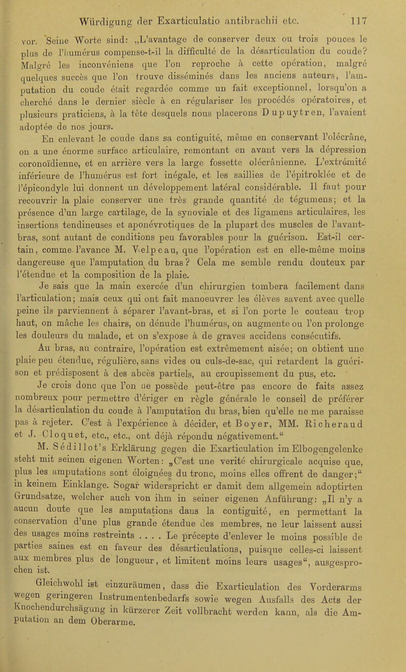 vor. Seine Worte sind: „L’avantage de conserver deux ou trois pouces le plus de riiumerus compense-t-il la difficulte de la desarticulation du coude? Malgre les inconveniens que l’on reproche a cette Operation, malgre quelques sueces que Ton trouve dissemines dans les anciens auteurs, l’am- putation du coude etait regardee comme un fait exceptionnel, lorsqu’on a cherche dans le dernier siede ä en regulariser les procedes operatoires, et plusieurs praticiens, ä la tete desquels nous placerons DujDuytren, l’avaient adoptee de nos jours. En enlevant le coude dans sa contiguite, meine en conservant l’olecräne, on a une enorme surface articulaire, remontant en avant vers la depression coronoidienne, et en andere vers la large fossette olecränienne. L’extremite inferieure de l’humerus est. fort inegale, et les saillies de l’epitroklee et de l’epicondyle lui donnent un developpement lateral considerable. 11 faut pour recouvrir la plaie conserver une tres grande quantite de tegumens; et la presence d’un large cal'tilage, de la synoviale et des ligamens articulaires, les insertions tendineuses et aponevrotiques de la plupart des muscles de l’avant- bras, sont autant de conditions peu favorables pour la guerison. Est-il cer- tain, comme l’avance M. Velpe au, que l’operation est en elle-meme moins dangereuse que l’amputation du bras ? Cela me semble rendu douteux par l’etendue et la composition de la plaie. Je sais que la main exercee d’un Chirurgien tombera facilement dans l’articulation; mais ceux qui ont fait manoeuvrer les eleves savent avec quelle peine ils parviennent ä separer l’avant-bras, et si l’on porte le couteau trop haut, on mache les chairs, on denude l’humerus, on augmente ou l’onprolonge les douleurs du malade, et on s’expose a de graves accidens consecutifs. Au bras, au contraire, l’operation est extremement aisee; on obtient une plaie peu etendue, reguliere, sans vides ou culs-de-sac, qui retardent la gueri- son et predisposent ä des aboes partiels, au croupissement du pus, etc. Je crois donc que l’on ue possede peut-etre pas encore de faits assez nombreux pour permettre d’eriger en regle generale le conseil de preferer la desarticulation du coude ä l’amputation du bras, bien qu’elle ne me paraisse pas a rejeter. C’est ä l’experience ä decider, et Boyer, MM. Richeraud et J. Cloquet, etc., etc., ont dejä repondu negativem ent.“ M. Sedillot’s Erklärung gegen die Exarticulation im Eibogengelenke steht mit seinen eigenen Worten: „C’est une verite chirurgicale acquise que, plus les amputations sont eloignees du tronc, moins eiles offrent de danger;“ in keinem Einklänge. Sogar widerspricht er damit dem allgemein adoptirten Grundsätze, welcher auch von ihm in seiner eigenen Anführung: „II n’y a aucun doute que les amputations dans la contiguite, en permettant la conservation d’une plus grande etendue des membres, ne leur laissent aussi des usages moins restreints .... Le precepte d’enlever le moins possible de parties saines est en faveur des desarticulations, puisque celles-ci laissent aux membies plus de longueur, et limitent moins leurs usages“, ausgespro- chen ist. Gleichwohl ist einzuräumen, dass die Exarticulation des Vorderarms wegen geringeren Instrumentenbedarfs sowie wegen Ausfalls des Acts der nochenduichsägung in kürzerer Zeit vollbracht werden kann, als die Am- putation an dem Oberarme.