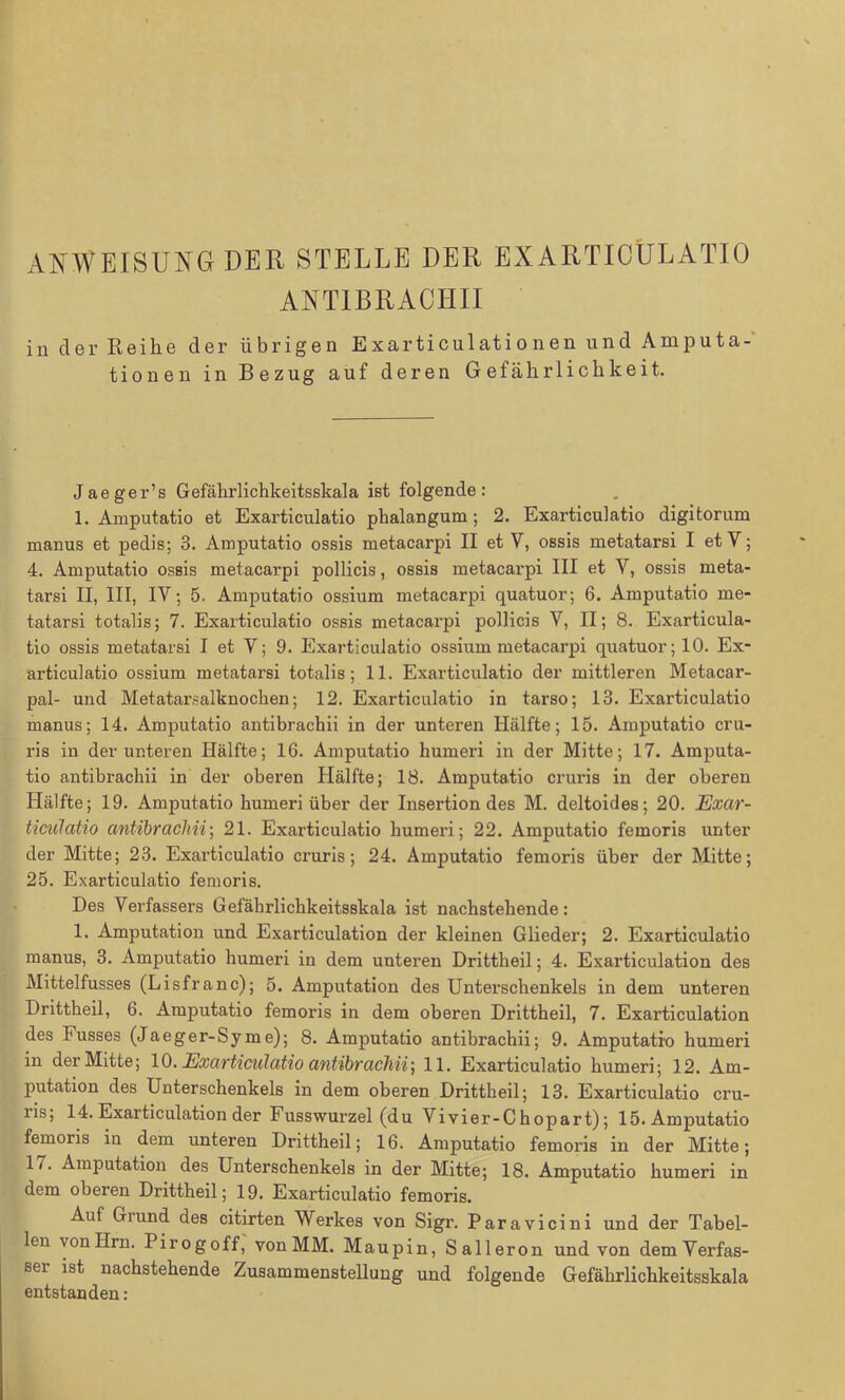 ANWEISUNG DER STELLE DER EXARTIOÜLATIO ANTIBRAOHII in der Reihe der übrigen Exarticulationen und Amputa- tionen in Bezug auf deren Gefährlichkeit. Jaeger’s Gefährlichkeitsskala ist folgende: 1. Amputatio et Exarticulatio phalangum; 2. Exarticulatio digitorum manus et pedis; 3. Amputatio ossis metacarpi II et Y, ossis metatarsi I et Y; 4. Amputatio ossis metacarpi pollicis, ossis metacarpi III et Y, ossis meta- tarsi II, III, IV; 5. Amputatio ossium metacarpi quatuor; 6. Amputatio me- tatarsi totalis; 7. Exarticulatio ossis metacarpi pollicis V, II; 8. Exarticula- tio ossis metatarsi I et V; 9. Exarticulatio ossium metacarpi quatuor; 10. Ex- articulatio ossium metatarsi totalis; 11. Exarticulatio der mittleren Metacar- pal- und Metatarsalknochen; 12. Exarticulatio in tarso; 13. Exarticulatio manus; 14. Amputatio antibrachii in der unteren Hälfte; 15. Amputatio cru- ris in der unteren Hälfte; 16. Amputatio humeri in der Mitte; 17. Amputa- tio antibrachii in der oberen Hälfte; 18. Amputatio cruris in der oberen Hälfte; 19. Amputatio humeri über der Insertion des M. deltoides; 20. Exar- ticulatio antibrachii; 21. Exarticulatio humeri; 22. Amputatio femoris unter der Mitte; 23. Exarticulatio cruris; 24. Amputatio femoris über der Mitte; 25. Exarticulatio femoris. Des Verfassers Gefährlichkeitsskala ist nachstehende: 1. Amputation und Exarticulation der kleinen Glieder; 2. Exarticulatio manus, 3. Amputatio humeri in dem unteren Drittheil; 4. Exarticulation des Mittelfusses (Lisfranc); 5. Amputation des Unterschenkels in dem unteren Drittheil, 6. Amputatio femoris in dem oberen Drittheil, 7. Exarticulation des Fusses (Ja eg er-Sy me); 8. Amputatio antibrachii; 9. Amputatio humeri in der Mitte; 10. Exarticulatio antibrachii] 11. Exarticulatio humeri; 12. Am- putation des Unterschenkels in dem oberen Drittheil; 13. Exarticulatio cru- ris; 14. Exarticulation der Fusswurzel (du Vivier-Chopart); 15. Amputatio femoris in dem unteren Drittheil; 16. Amputatio femoris in der Mitte; 17. Amputation des Unterschenkels in der Mitte; 18. Amputatio humeri in dem oberen Drittheil; 19. Exarticulatio femoris. Aul Grund des citirten Werkes von Sigr. Paravicini und der Tabel- len vonHrn. Pirogoff, von MM. Maupin, Salleron und von demVerfas- sei ist nachstehende Zusammenstellung und folgende Gefährlichkeitsskala entstanden: