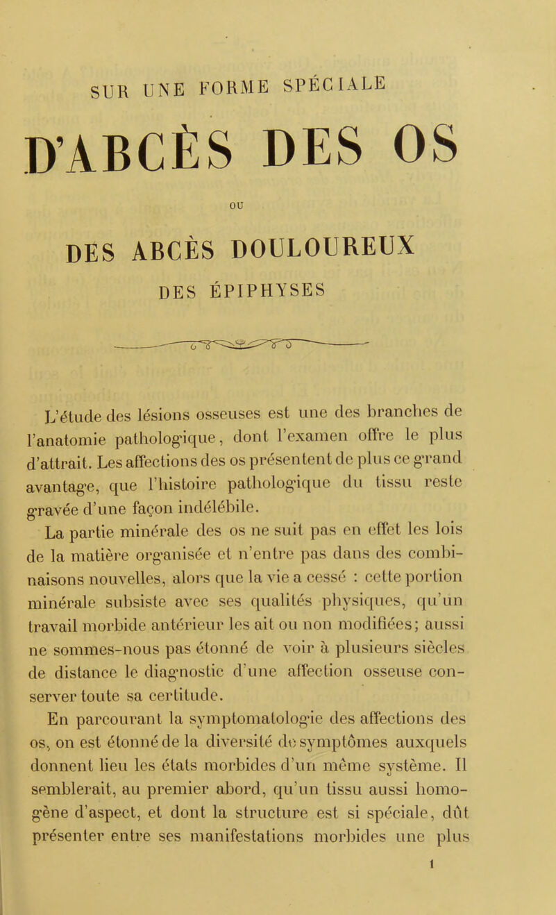 D’ABCÈS DES OS ou des abcès douloureux DES ÉPIPHYSES Letude des lésions osseuses est une des branches de l’anatomie pathologique, dont l’examen offre le plus d’attrait. Les affections des os présentent de plus ce grand avantage, que l’histoire pathologique du tissu reste gravée d’une façon indélébile. La partie minérale des os ne suit pas en effet les lois de la matière organisée et n’entre pas dans des combi- naisons nouvelles, alors que la vie a cessé : cette portion minérale subsiste avec ses qualités physiques, qu’un travail morbide antérieur les ait ou non modifiées; aussi ne sommes-nous pas étonné de voir à plusieurs siècles de distance le diagnostic d’une affection osseuse con- server toute sa certitude. En parcourant la symptomatologie des affections des os, on est étonné de la diversité de symptômes auxquels donnent lieu les états morbides d'un même système. Il «J semblerait, au premier abord, qu’un tissu aussi homo- gène d’aspect, et dont la structure est si spéciale, dût présenter entre ses manifestations morbides une plus 1