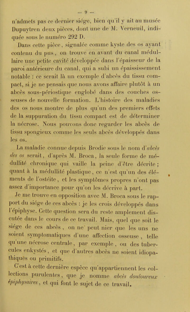 n’admets pas ce dernier siège, bien qu’il y ail au musée Dupuytren deux pièces, dont une de M. Verneuil, indi- quée sous le numéro 292 D. Dans cette pièce, signalée comme kyste des os ayant contenu du pus, on trouve en avant du canal médul- laire une petite cavité développée dans l’épaisseur de la paroi antérieure du canal, qui a subi un épaississement notable : ce serait là un exemple d’abcès du tissu com- pact, si je ne pensais que nous avons affaire plutôt à un abcès sous-périostique engdobé dans des couches os- seuses de nouvelle formation. L’histoire des maladies des os nous montre de plus qu’un des premiers effets de la suppuration du tissu compact est de déterminer la nécrose. Nous pouvons donc regarder les abcès de tissu spongieux comme les seuls abcès développés dans les os. La maladie connue depuis Brodie sous le nom à’abcès des os serait, d’après M. Broca, la seule forme de mé- dullité chronique qui vaille la peine d’être décrite ; quant à la médullité plastique, ce n’est qu’un des élé- ments de l’ostéite, et les symptômes propres n’ont pas assez d importance pour qu’on les décrive à part. Je me trouve en opposition avec M. Broca sous le rap- port du siège de ces abcès : je les crois développés dans 1 épiphyse. Cette question sera du reste amplement dis- cutée dans le cours de ce travail. Mais, quel que soit le siège de ces abcès , on ne' peut nier que les uns ne soient symptomatiques d’une affection osseuse , telle qu une nécrose centrale, par exemple , ou des tuber- cules enkystés, et que d’autres abcès ne soient idiopa- thiques ou primitifs. C est à cette dernière espèce qu’appartiennent les col- lections purulentes, que je nomme abcès douloureux épiphysaires, et qui font le sujet de ce travail.