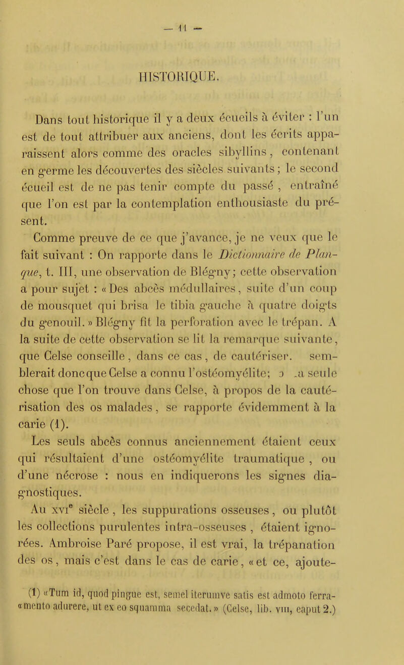 — M HISTORIQUE. Dans tout historique il y a deux écueils à éviter : l’un est de tout attribuer aux anciens, dont les écrits appa- raissent alors comme des oracles sibyllins, contenant en g’erme les découvertes des siècles suivants ; le second écueil est de ne pas tenir compte du passé , entraîné que l’on est par la contemplation enthousiaste du pré- sent. Comme preuve de ce que j’avance, je ne veux que le fait suivant : On rapporte dans le Dictionnaire de Plan- que, t. III, une observation de Blégny; cette observation a pour sujet : «Des abcès médullaires, suite d’un coup de mousquet qui brisa le tibia gmiclie à quatre doigds du g’enouil. » Blégny fit la perforation avec le trépan. A la suite de cette observation se lit la remarque suivante, que Celse conseille , dans ce cas, de cautériser, sem- blerait doncqueCelse a connu l’ostéomyélite; o ..a seule chose que l’on trouve dans Celse, à propos de la cauté- risation des os malades, se rapporte évidemment à la carie (1). Les seuls abcès connus anciennement étaient ceux qui résultaient d’une ostéomyélite traumatique , ou d’une nécrose : nous en indiquerons les signes dia- gnostiques. Au xvie siècle, les suppurations osseuses, ou plutôt les collections purulentes intra-osseuses , étaient igno- rées. Ambroise Paré propose, il est vrai, la trépanation des os, mais c’est dans le cas de carie, «et ce, ajoute- (1) «Tum id, quod pingue est, semel iterumve salis est admoto ferra- «mento adurere, ut ex eo squamma secedat. » (Celse, lib. yiii, eaput 2.)