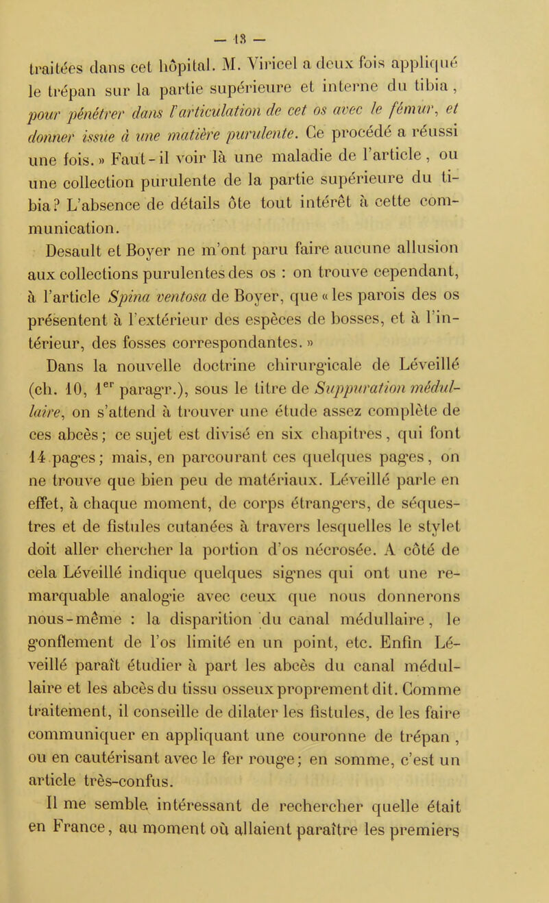 traitées dans cet hôpital. M. Viricel a deux fois appliqué le trépan sur la partie supérieure et interne du tibia, 'pour pénétre)' dons F articulation de cet os avec le fennui, et donner issue à une matière purulente. Ce procédé a réussi une fois. » Faut-il voir là une maladie de 1 article , ou une collection purulente de la partie supérieure du ti- bia? L’absence de détails ôte tout intérêt à cette com- munication. Desault et Boyer ne m’ont paru faire aucune allusion aux collections purulentes des os : on trouve cependant, à l’article Spina ventosa de Boyer, que « les parois des os présentent à l’extérieur des espèces de bosses, et à 1 in- térieur, des fosses correspondantes. » Dans la nouvelle doctrine chirurgicale de Léveillé (ch. 10, 1er paragT.), sous le titre de Suppuration médul- laire, on s’attend à trouver une étude assez complète de ces abcès; ce sujet est divisé en six chapitres, qui font 14.pag*es; mais, en parcourant ces quelques pagres, on ne trouve que bien peu de matériaux. Léveillé parle en effet, à chaque moment, de corps étrangers, de séques- tres et de fistules cutanées à travers lesquelles le stylet doit aller chercher la portion d’os nécrosée. A côté de cela Léveillé indique quelques sigmes qui ont une re- marquable analogie avec ceux que nous donnerons nous-même : la disparition du canal médullaire, le gonflement de l’os limité en un point, etc. Enfin Lé- veillé parait étudier à part les abcès du canal médul- laire et les abcès du tissu osseux proprement dit. Comme traitement, il conseille de dilater les fistules, de les faire communiquer en appliquant une couronne de trépan , ou en cautérisant avec le fer roug*e; en somme, c’est un article très-confus. Il me semble, intéressant de rechercher quelle était en f rance, au moment ou allaient paraître les premiers