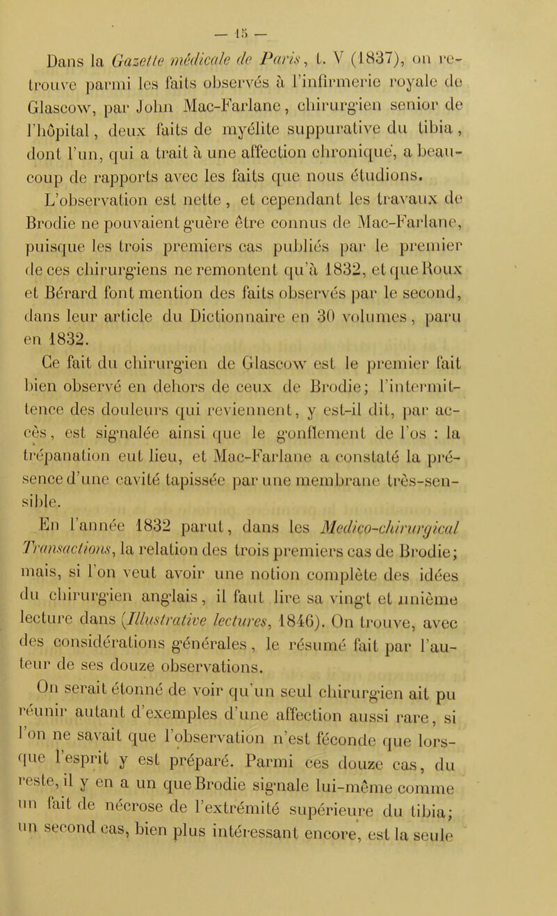 trouve parmi les faits observés à l’infirmerie royale de Glascow, par John Mac-Farlane, chirurgien senior de l’hôpital, deux faits de myélite suppurative du tibia, dont l'un, qui a trait à une affection chronique, a beau- coup de rapports avec les faits que nous étudions. L’observation est nette , et cependant les travaux de Brodie ne pouvaient guère être connus de Mac-Farlane, puisque les trois premiers cas publiés par le premier de ces chirurgiens ne remontent qu'à 1832, et que Roux et Bérard font mention des faits observés par le second, dans leur article du Dictionnaire en 30 volumes, paru en 1832. Ce fait du chirurgien de Glascow est le premier fait bien observé en dehors de ceux de Brodie; l’intermit- tence des douleurs qui reviennent, y est-il dit, par ac- cès, est signalée ainsi que le gonflement de l’os : la trépanation eut lieu, et Mac-Farlane a constaté la pré- sence d’une cavité tapissée par une membrane très-sen- sible. En 1 année 1832 parut, dans les Médico-chirurgical Transactions, la relation des trois premiers cas de Brodie; mais, si 1 on veut avoir une notion complète des idées du chirurgien anglais, il faut lire sa vingt et unième lecture dans (.Illustrative lectures, 1846). On trouve, avec des considérations générales, le résumé fait par l’au- teur de ses douze observations. On serait étonné de voir qu’un seul chirurgien ait pu î éunii autant d exemples dune affection aussi rare, si l’on ne savait que l’observation n’est féconde que lors- que l’esprit y est préparé. Parmi ces douze cas, du reste, il y en a un que Brodie signale lui-même comme un lait de nécrose de l’extrémité supérieure du tibia; un second cas, bien plus intéressant encore, est la seule