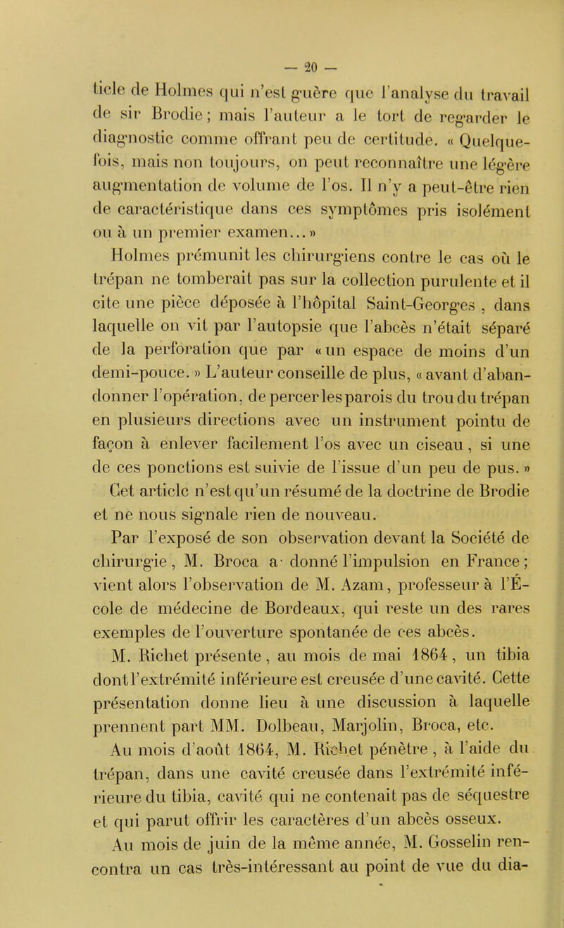 ticle de Holmes qui n’est guère que l’analyse du travail de sir Brodie ; mais l’auteur a le tort de regarder le diagnostic comme offrant peu de certitude. « Quelque- fois, mais non toujours, on peut reconnaître une lég’ère augmentation de volume de l’os. Il n’y a peut-être rien de caractéristique dans ces symptômes pris isolément ou à un premier examen...» Holmes prémunit les chirurgiens contre le cas où le trépan ne tomberait pas sur la collection purulente et il cite une pièce déposée à l’hôpital Saint-Georges , dans laquelle on vit par l’autopsie que l’abcès n’était séparé de la perforation que par «un espace de moins d’un demi-pouce. » L’auteur conseille de plus, « avant d’aban- donner l’opération, de percer les parois du trou du trépan en plusieurs directions avec un instrument pointu de façon à enlever facilement l’os avec un ciseau, si une de ces ponctions est suivie de l'issue d’un peu de pus. » Cet article n’est qu’un résumé de la doctrine de Brodie et ne nous sigmale rien de nouveau. Par l’exposé de son observation devant la Société de chirurgie, M. Broca a-donné l’impulsion en France; vient alors l’observation de M. Azain, professeur à l'E- cole de médecine de Bordeaux, qui reste un des rares exemples de l’ouverture spontanée de ces abcès. M. Richet présente, au mois de mai 1864, un tibia dont l’extrémité inférieure est creusée d’une cavité. Cette présentation donne lieu à une discussion à laquelle prennent part MM. Dolbeau, Marjolin, Broca, etc. Au mois d’août 1864, M. Richet pénètre, à laide du trépan, dans une cavité creusée dans l’extrémité infé- rieure du tibia, cavité qui ne contenait pas de séquestre et qui parut offrir les caractères d’un abcès osseux. Au mois de juin de la même année, M. Gosselin ren- contra un cas très-intéressant au point de vue du dia-