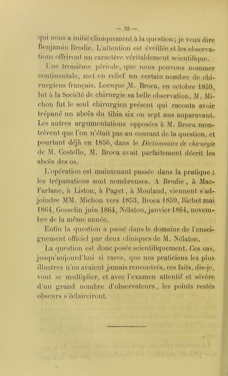 qui nous a initié cliniquement à la question ; je veux dire Benjamin Brodie. L’attention est éveillée et les observa- Lions offriront un caractère véritablement scientifique. lue troisième période, que nous pouvons nommer continentale, met en relief un certain nombre de chi- rurgiens français. Lorsque ,M. Broca, en octobre 1859, lut à la Société de chirurgie sa belle observation, M. Mi- chon fut le seul chirurgien présent qui raconta avoir trépané un abcès du tibia six ou sept ans auparavant. Les autres argumentâtions opposées à M. Broca mon- trèrent que l’on n’était pas au courant de la question, et pourtant déjà en 1856, dans le Dictionnaire de chirurgie de M. Costello, M. Broca avait parfaitement décrit les abcès des os. L’opération est maintenant passée dans la pratique : les trépanations sont nombreuses. A Brodie , à Mac- Farlane, à Liston, à Pag^et, à Moulaud, viennent s’ad- joindre MM. Miclion vers 1853, Broca 1859, Richet mai 1864, Gosselin juin 1864, Nélaton, janvier 1864, novem- bre de la même année. Enfin la question a passé dans le domaine de rensei- gnement officiel par deux cliniques de M. Nélaton. La question est donc posée scientifiquement. Ces cas, jusqu’aujourd’hui si rares, que nos praticiens les plus illustres n’en avaient jamais rencontrés, ces faits, dis-je, vont se multiplier, et avec l’examen attentif et sévère d’un grand nombre d’observateurs, les points restés obscurs s’éclairciront.