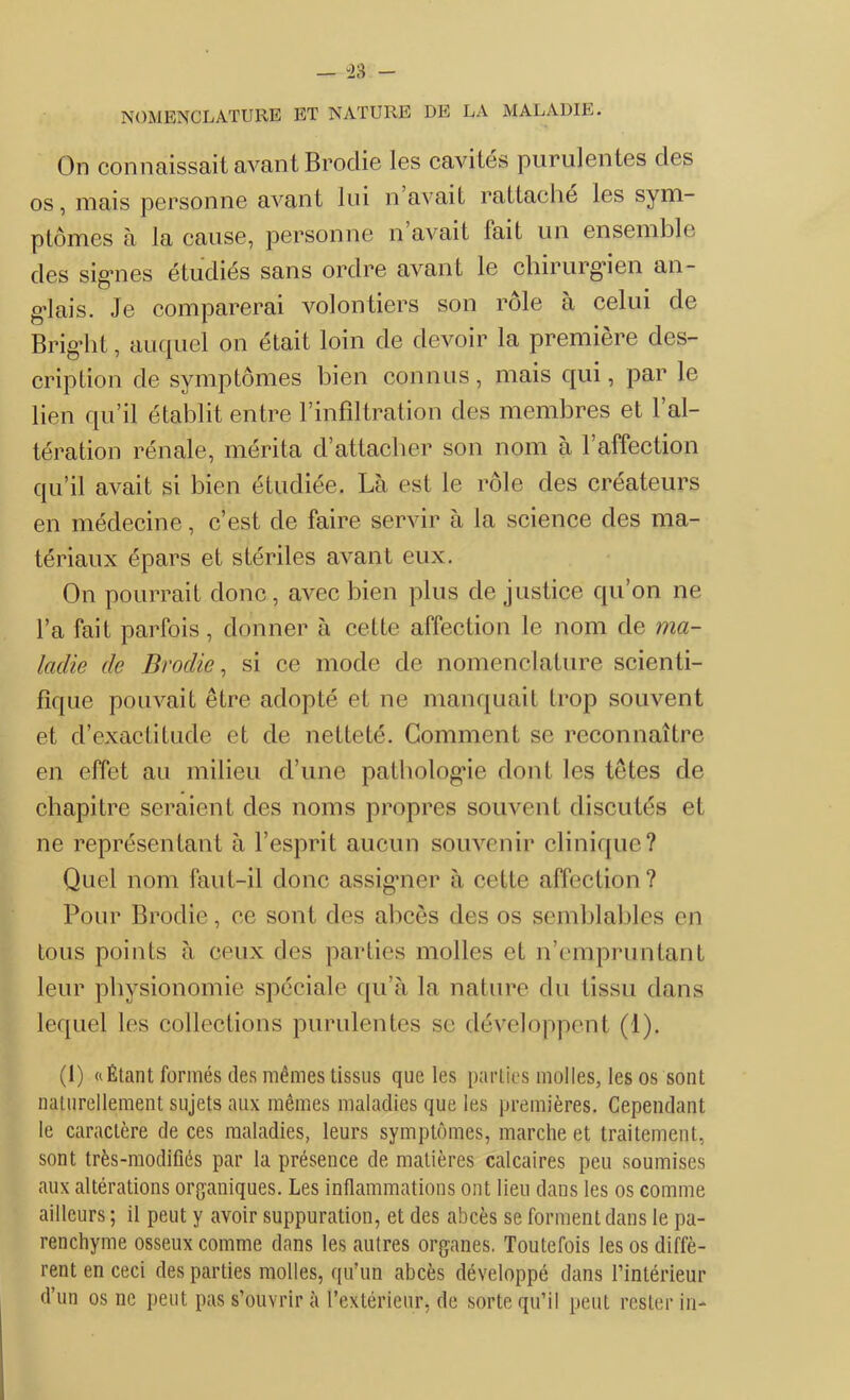 NOMENCLATURE ET NATURE DE LA MALADIE. On connaissait avant Brodie les cavités purulentes des os, mais personne avant lui n avait rattaché les sym- ptômes à la cause, personne n avait lait un ensemble clés signes étudiés sans ordre avant le chirurgien an- glais. Je comparerai volontiers son rôle à celui de Bright, auquel on était loin de devoir la première des- cription de symptômes bien connus, mais qui, par le lien qu’il établit entre l’infiltration des membres et l’al- tération rénale, mérita d’attacher son nom à l’affection qu’il avait si bien étudiée. Là est le rôle des créateurs en médecine, c’est de faire servir à la science des ma- tériaux épars et stériles avant eux. On pourrait donc, avec bien plus de justice qu’on ne l’a fait parfois, donner à cette affection le nom de ma- ladie de Brodie, si ce mode de nomenclature scienti- fique pouvait être adopté et ne manquait trop souvent et d’exactitude et de netteté. Gomment se reconnaître en effet au milieu d’une patbologde dont les têtes de chapitre seraient des noms propres souvent discutés et ne représentant à l’esprit aucun souvenir clinique? Quel nom faut-il donc assigner à cette affection? Pour Brodie, ce sont des abcès des os semblables en tous points à ceux des parties molles et n’empruntant leur physionomie spéciale qu’à la nature du tissu dans lequel les collections purulentes se développent (1). (1) «Étant formés des mêmes tissus que les parties molles, les os sont naturellement sujets aux mêmes maladies que les premières. Cependant le caractère de ces maladies, leurs symptômes, marche et traitement, sont très-modiûés par la présence de matières calcaires peu soumises aux altérations organiques. Les inflammations ont lieu dans les os comme ailleurs ; il peut y avoir suppuration, et des abcès se forment dans le pa- renchyme osseux comme dans les autres organes. Toutefois les os diffè- rent en ceci des parties molles, qu’un abcès développé dans l’intérieur d’un os ne peut pas s’ouvrir à l’extérieur, de sorte qu’il peut rester in-