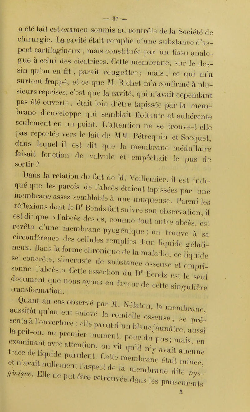 a été fait cet examen soumis au contrôle de la Société de chirurgie. La cavité était remplie d’une substance d’as- pect cartilagineux, mais constituée par un tissu analo- gue à celui des cicatrices. Cette membrane, sur le des- sin qu’on en fit, paraît rougeâtre; mais , ce qui ma surtout frappé, et ce que M. Richet m’a confirmé à plu- sieurs reprises, c est que la cavité, qui n’avait cependant pas été ouverte, était loin d’être tapissée par la mem- brane d’enveloppe qui semblait flottante et adhérente seulement en un point. L’attention ne se trouve-t-elle Pas rePortée vers le fait de MM. Pétrequin et Socquet, dans lequel il est dit que la membrane médullaire iaisait fonction de valvule et empêchait le pus de sortir ? Dans la relation du fait de M. Voillemier, il est indi- que que les parois de l'abcès étaient tapissées par une membrane assez semblable à une muqueuse. Parmi les reffemns dont le D Bendz fait suivre son observation, il revêtu T “ “S.deS °S’ comme t0«l autre abcès, est metu dune membrane pyog-énique ; on trouve à sa “•conférence î,es celhl,es épiles d’un liquide ffclali- neux. Dans la forme chronique de la maladie, ce liquide se concrète, s meruste de substance osseuse et en' ri sonne 1 abcès.» Cette assertion du D'Bendz est le seid traC!T T n°USayons en celle singulière transformation. U11U e Quant au cas observé par M Nélnfmi u aussitôt qu’on eut enlevé',a JÎe2, ^ senta à l’ouverture ; elle parut d’un blanc jaunâtre6 2^' a put-on, au premier moment, pour.di/pus- mais examinant avec attention, on vil rru’il „v ’ ’ °n xzsïzszzrr 3