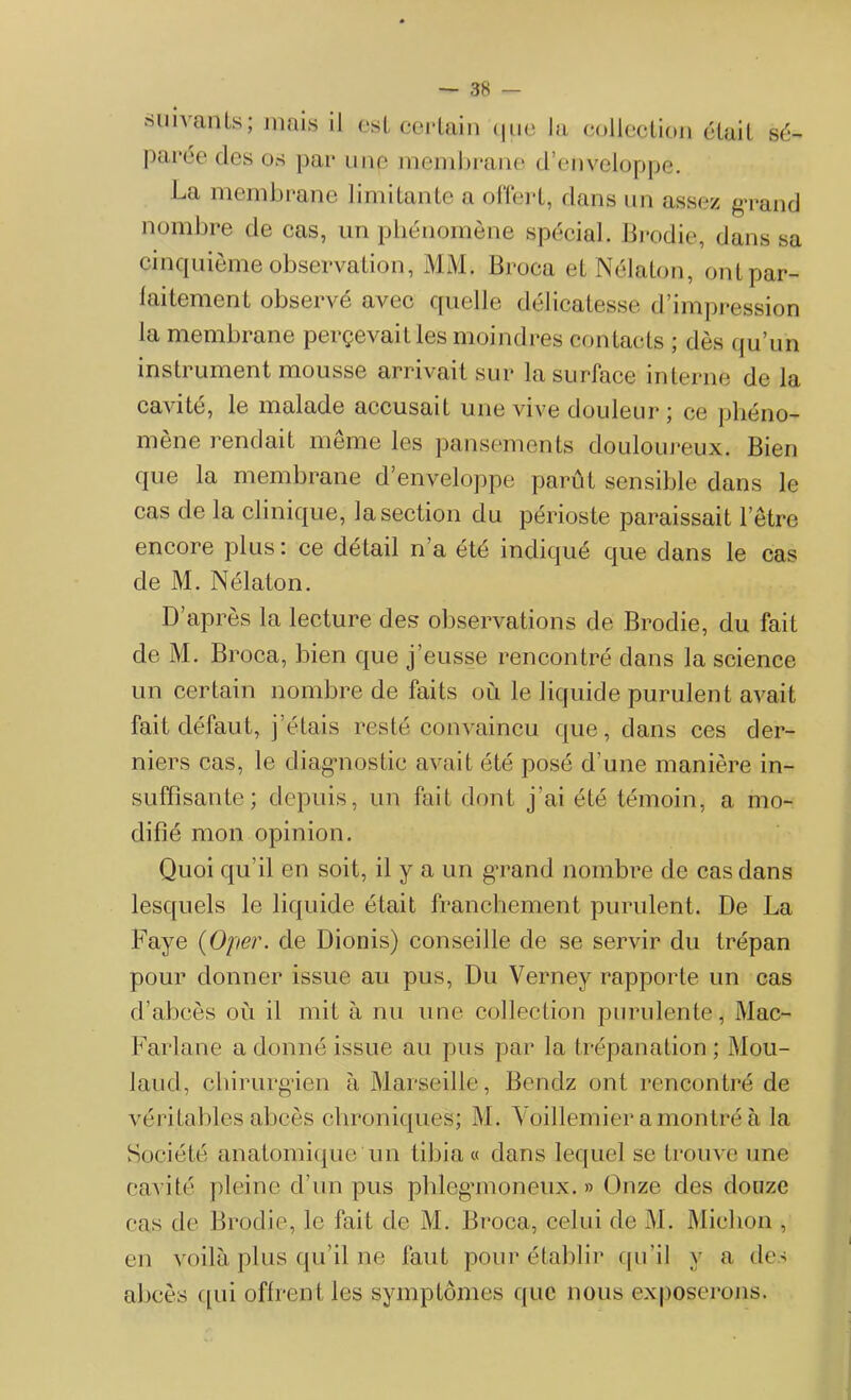 suivants; mais il est certain que la collection était sé- parée des os par unp membrane d’enveloppe. La membrane limitante a offert, dans un assez grand nombre de cas, un phénomène spécial. Brodie, dans sa cinquième observation, MM. Broca et Nélaton, ont par- faitement observé avec quelle délicatesse d’impression la membrane perçevait les moindres contacts ; dès qu’un instrument mousse arrivait sur la surface interne de la cavité, le malade accusait une vive douleur ; ce phéno- mène rendait même les pansements douloureux. Bien que la membrane d’enveloppe parût sensible dans le cas de la clinique, la section du périoste paraissait l’être encore plus : ce détail n a été indiqué que dans le cas de M. Nélaton. D’après la lecture des observations de Brodie, du fait de M. Broca, bien que j’eusse rencontré dans la science un certain nombre de faits où le liquide purulent avait fait défaut, j’étais resté convaincu que, dans ces der- niers cas, le diagnostic avait été posé d’une manière in- suffisante; depuis, un fait dont j’ai été témoin, a mo- difié mon opinion. Quoi qu’il en soit, il y a un grand nombre de cas dans lesquels le liquide était franchement purulent. De La Paye (Oper. de Dionis) conseille de se servir du trépan pour donner issue au pus, Du Verney rapporte un cas d’abcès où il mit à nu une collection purulente, Mac- Farlane a donné issue au pus par la trépanation ; Mou- laud, chirurgien à Marseille, Bendz ont rencontré de véritables abcès chroniques; M. Voillemier a montré à la Société anatomique un tibia « dans lequel se trouve une cavité pleine d’un pus phleganoneux. » Onze des douze cas de Brodie, le fait de M. Broca, celui de M. Miclion , en voilà plus qu’il ne faut pour établir qu’il y a des abcès qui offrent les symptômes que nous exposerons.