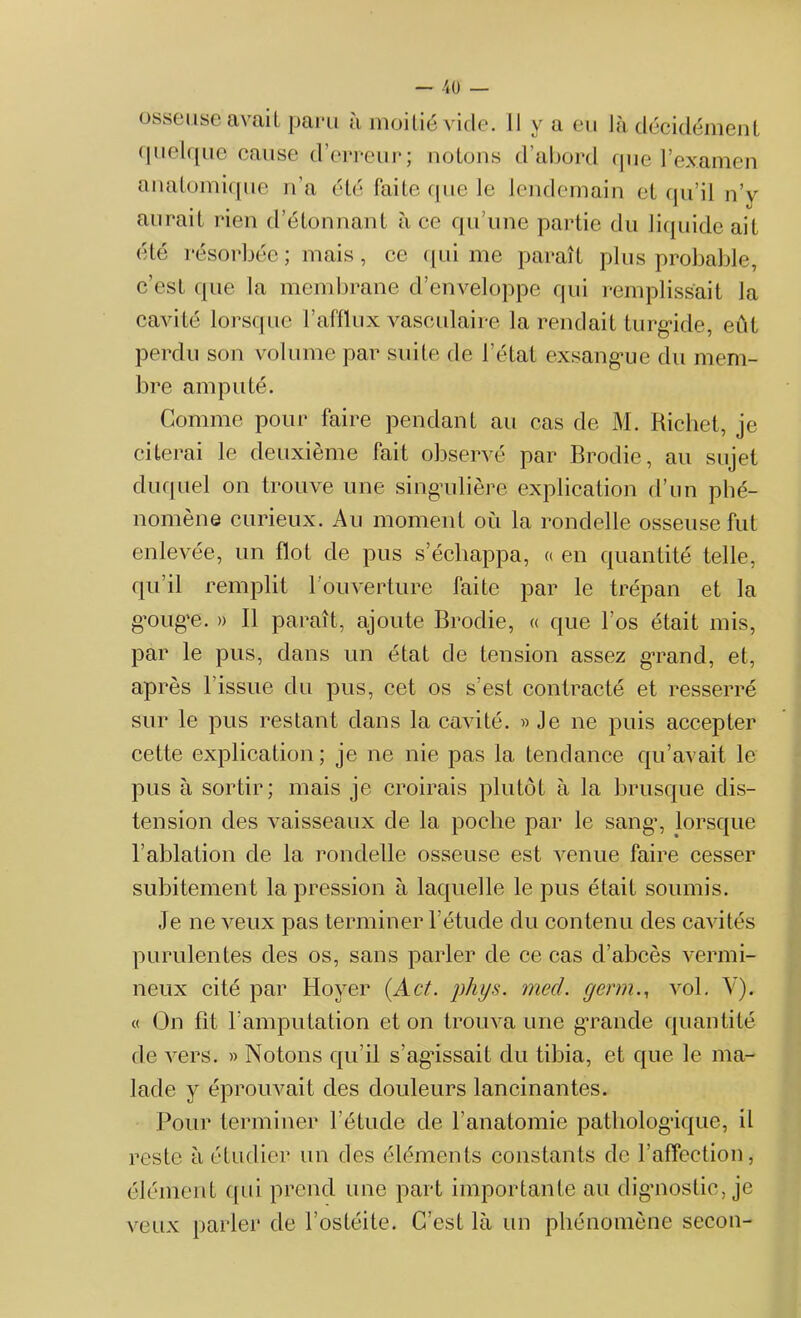 -40 — osseuse avait paru à moitié vide. Il y a eu là décidément quelque cause d’erreur; notons d’abord que l’examen anatomique n’a été faite que le lendemain et qu’il n’y aurait rien d’étonnant à ce qu’une partie du liquide ait été résorbée; mais, ce qui me paraît plus probable, c'est que la membrane d’enveloppe qui remplissait la cavité lorsque l’afflux vasculaire la rendait turgide, eût perdu son volume par suite de l’état exsangue du mem- bre amputé. Comme pour faire pendant au cas de M. Richet, je citerai le deuxième fait observé par Brodie, au sujet duquel on trouve une singulière explication d’un phé- nomène curieux. Au moment où la rondelle osseuse fut enlevée, un flot de pus s’échappa, « en quantité telle, qu’il remplit l’ouverture faite par le trépan et la gouge. » Il paraît, ajoute Brodie, « que l’os était mis, par le pus, dans un état de tension assez gTand, et, après l’issue du pus, cet os s’est contracté et resserré sur le pus restant dans la cavité. » Je ne puis accepter cette explication; je ne nie pas la tendance qu’avait le pus à sortir; mais je croirais plutôt à la brusque dis- tension des vaisseaux de la poche par le sang% lorsque l’ablation de la rondelle osseuse est venue faire cesser subitement la pression à laquelle le pus était soumis. Je ne veux pas terminer l’étude du contenu des cavités purulentes des os, sans parler de ce cas d’abcès vermi- neux cité par Hoyer (Aet. phys. med. germ., vol. Y). « On fit l’amputation et on trouva une grande quantité de vers. » Notons qu’il s’agâssait du tibia, et que le ma- lade y éprouvait des douleurs lancinantes. Pour terminer l’étude de l’anatomie pathologique, il reste à étudier un des éléments constants de l’affection, élément qui prend une part importante au dignostic, je veux parler de l’ostéite. C’est là un phénomène secon-