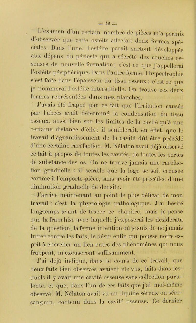 h examen d'un certain nombre de pièces m’a permis d observer que cette ostéite affectait deux formes spé- ciales. Dans l’une, l’ostéite paraît surtout développée aux dépens du périoste qui a sécrété des couches os- seuses de nouvelle formation ; c’est ce que j’appellerai l’ostéite périphérique. Dans l’autre forme, l’hypertrophie s’est faite dans l’épaisseur du tissu osseux; c’est ce que je nommerai l’ostéite interstitielle. On trouve ces deux formes représentées dans mes planches. J avais été frappé par ce fait que l’irritation causée par l’abcès avait déterminé la condensation du tissu osseux, aussi bien sur les limites de la cavité qu’à une certaine distance d’elle; il semblerait, en effet, que le travail d’agrandissement de la cavité dût être précédé d’une certaine raréfaction. M. Nélaton avait déjà observé ce fait à propos de toutes les cavités, de toutes les pertes de substance des os. On ne trouve jamais une raréfac- tion graduelle : il semble que la log’e se soit creusée comme à l’emporte-pièce, sans avoir été précédée d’une diminution graduelle de densité. J’arrive maintenant au point le plus délicat de mon travail : c’est la physiologue pathologique. J’ai hésité longtemps avant de tracer ce chapitre, mais je pense que la franchise avec laquelle j’exposerai les desiderata de la question, laferme intention où je suis de ne jamais lutter contre les faits, le désir enfin qui pousse notre es- prit à chercher un lien entre des phénomènes qui nous frappent, m’excuseront suffisamment. J’ai déjà indiqué, dans le cours de ce travail, que deux faits bien observés avaient été vus, faits dans les- quels il y avait une cavité osseuse sans collection puru- lente, et que, dans l’un de ces faits que j’ai moi-même observé, M. Nélaton avait vu un liquide séreux ou séro- sang'iiin, contenu dans la cavité osseuse. Ce dernier