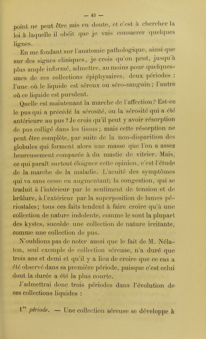 point ne peut être mis en doute, et c est à çlierehei la loi à laquelle il obéit que je vais consacrer quelques lig’nes. En me fondant sur l’anatomie pathologique, ainsi que sur des signes cliniques, je crois qu’on peut, jusqu’à plus ample informé, admettre, au moins pour quelques- unes de ces collections épiphysaires, deux périodes : l’une où le liquide est sereux ou sero-sang’uin , 1 auti e où ce liquide est purulent. Quelle est maintenant la marche de l'affection ? Est-ce le pus qui a précédé la sérosité, ou la sérosité qui a été antérieure au pus? Je crois qu’il peut y avoir résorption de pus colligé dans les tissus;, mais cette résorption ne peut être complète, par suite de la non-disparition des globules qui forment alors une masse que l’on a assez heureusement comparée à du mastic de vitrier. Mais, ce qui paraît surtout éloigner cette opinion, c’est l’étude de la marche de la maladie. L’acuité des symptômes qui va sans cesse en augmentant; la congestion, qui se traduit à l’intérieur par le sentiment de tension et de brûlure, à l’extérieur par la superposition de lames pé- riostales; tous ces faits tendent à faire croire qu’à une collection de nature indolente, comme le sont la plupart des kystes, succède une collection de nature irritante, comme une collection de pus. N’oublions pas de noter aussi que le fait de M. Néla- ton, seul exemple de collection séreuse, n’a duré que trois ans et demi et qu’il y a lieu de croire que ce cas a été observé dans sa première période, puisque c’est celui dont la durée a été la plus courte. J admettrai donc trois périodes dans l’évolution de ces collections liquides : 1 période. — Une collection séreuse se développe à