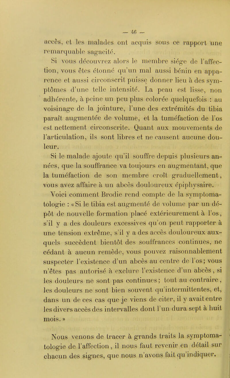 accès, et les malades ont acquis sous ce rapport une remarq uable sagaei té. Si vous découvrez alors le membre siég'e de l'affec- tion, vous êtes étonné qu’un mal aussi bénin en appa- rence et aussi circonscrit puisse donner lieu à des sym- ptômes d’une telle intensité. La peau est lisse, non adhérente, à peine un peu plus colorée quelquefois : au voisinage de la jointure, l’une des extrémités du tibia paraît augmentée de volume, et la tuméfaction de l’os est nettement circonscrite. Quant aux mouvements de l’articulation, ils sont libres et ne causent aucune dou- leur. Si le malade ajoute qu’il souffre depuis plusieurs an- nées, que la souffrance va toujours en augmentant, que la tuméfaction de son membre croît graduellement, vous avez affaire à un abcès douloureux épipliysaire. Voici comment Brodie rend compte de la symptoma- tologie : « Si le tibia est augmenté de volume par un dé- pôt de nouvelle formation placé extérieurement à l’os, s’il y a des douleurs excessives qu’on peut rapporter à une tension extrême, s’il y a des accès douloureux aux- quels succèdent bientôt des souffrances continues, ne cédant à aucun remède, vous pouvez raisonnablement suspecter l’existence d’un abcès au centre de l’os; vous n’êtes pas autorisé à exclure l’existence d’un abcès, si les douleurs ne sont pas continues; tout au contraire, les douleurs ne sont bien souvent qu’intermittentes, et, dans un de ces cas que je viens de citer, il y avait entre les divers accès des intervalles dont l’un dura sept à huit mois. » Nous venons de tracer à grands traits la symptoma- tologie de l’affection, il nous faut revenir en détail sur chacun des signes, que nous n’avons fait qu’indiquer.