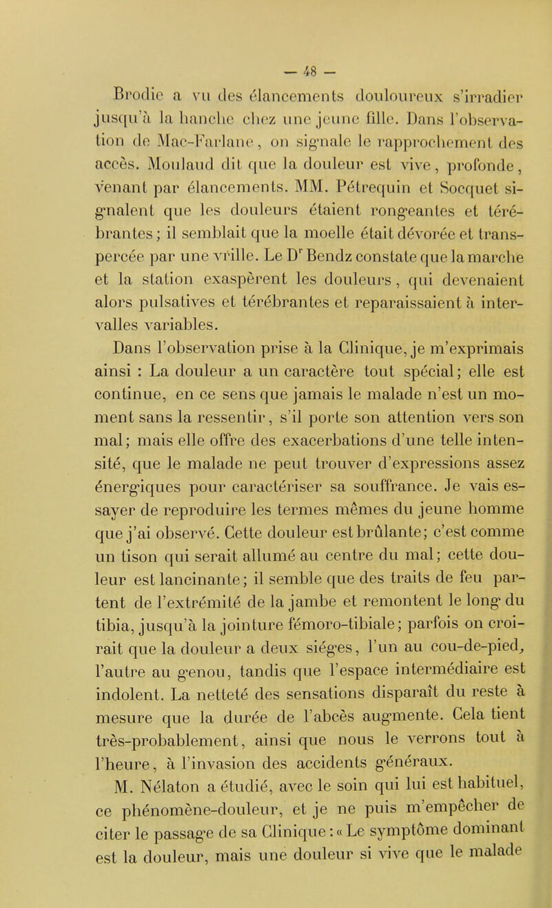 Brodie a vu des élancements douloureux s’irradier jusqu’à la hanche chez une jeune fille. Dans l’observa- tion de Mac-Farlane, on si gai ale le rapprochement des accès. Moulaud dit que la douleur est vive, profonde, venant par élancements. MM. Pétrequin et Socquet si- gnalent que les douleurs étaient rongeantes et téré- brantes ; il semblait que la moelle était dévorée et trans- percée par une vrille. Le DrBendz constate que la marche et la station exaspèrent les douleurs, qui devenaient alors pulsatives et térébrantes et reparaissaient à inter- valles variables. Dans l’observation prise à la Clinique, je m’exprimais ainsi : La douleur a un caractère tout spécial ; elle est continue, en ce sens que jamais le malade n’est un mo- ment sans la ressentir, s’il porte son attention vers son mal; mais elle offre des exacerbations d’une telle inten- sité, que le malade ne peut trouver d’expressions assez énergiques pour caractériser sa souffrance. Je vais es- sayer de reproduire les termes mêmes du jeune homme que j’ai observé. Cette douleur est brûlante; c’est comme un tison qui serait allumé au centre du mal; cette dou- leur est lancinante; il semble que des traits de feu par- tent de l’extrémité de la jambe et remontent le long’ du tibia, jusqu’à la jointure fémoro-tibiale; parfois on croi- rait que la douleur a deux siég’es, l’un au cou-de-pied, l’autre au g'enou, tandis que l’espace intermédiaire est indolent. La netteté des sensations disparaît du reste à mesure que la durée de l’abcès augmente. Cela tient très-probablement, ainsi que nous le verrons tout à l’heure, à l’invasion des accidents généraux. M. Nélaton a étudié, avec le soin qui lui est habituel, ce phénomène-douleur, et je ne puis m’empecher de citer le passage de sa Clinique : « Le symptôme dominant est la douleur, mais une douleur si vive que le malade