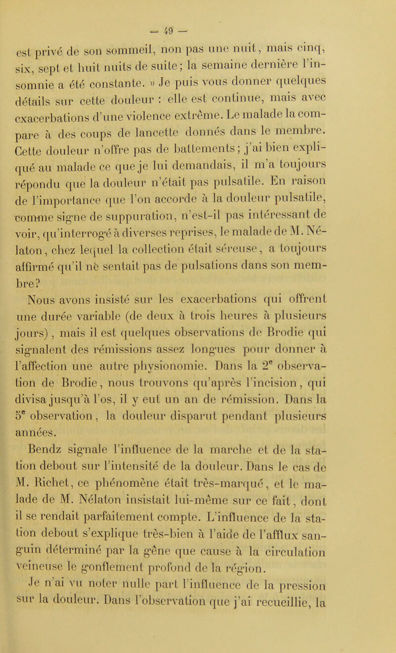 est privé de son sommeil, non pas une nuit, mais cinq, six, sept et huit nuits de suite; la semaine dernière l’in- somnie a été constante. » Je puis vous donner quelques détails sur cette douleur : elle est continue, mais avec exacerbations d’une violence extrême. Le malade la com- pare à des coups de lancette donnés dans le membre. Cette douleur n’offre pas de battements ; j’ai bien expli- qué au malade ce que je lui demandais, il m’a toujours répondu que la douleur n était pas pulsatile. Ln raison de l’importance que l’on accorde à la douleur pulsatile, comme signe de suppuration, n’est-il pas intéressant de voir, qu’interrog’é à diverses reprises, le malade de M. Né- laton, chez lequel la collection était séreuse, a toujours affirmé qu’il nè sentait pas de pulsations dans son mem- bre? Nous avons insisté sur les exacerbations qui offrent une durée variable (de deux à trois heures à plusieurs jours), mais il est quelques observations de Brodie qui signalent des rémissions assez longnes pour donner à l’affection une autre physionomie. Dans la 2e observa- tion de Brodie, nous trouvons qu’après l’incision, qui divisa jusqu’à l’os, il y eut un an de rémission. Dans la 5e observation, la douleur disparut pendant plusieurs années. Bendz signale l’influence de la marche et de la sta- tion debout sur l’intensité de la douleur. Dans le cas de M. Richet, ce phénomène était très-marqué, et le ma- lade de M. Nélaton insistait lui-même sur ce fait, dont il se rendait parfaitement compte. L’influence de la sta- tion debout s’explique très-bien à l’aide de l’afflux san- g’uin déterminé par la gêne que cause à la circulation veineuse le gonflement profond de la région. Je n ai vu noter nulle part 1 influence de la pression sur la douleur. Dans F observation que j’ai recueillie, la