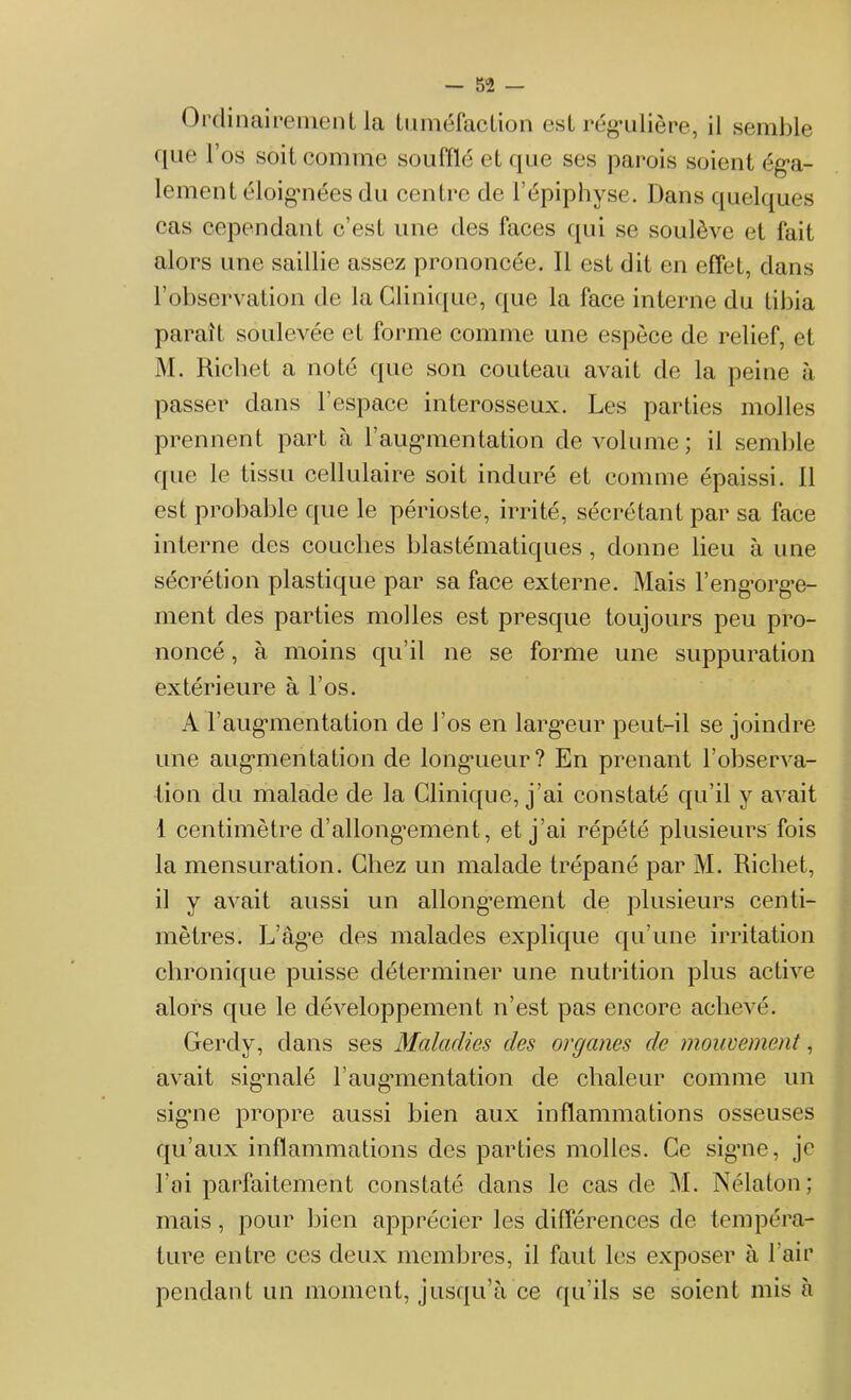 Ordinairement la tuméfaction est régulière, il semble que l’os soit comme soufflé et que ses parois soient éga- lement éloignées du centre de l’épiphyse. Dans quelques cas cependant c’est une des faces qui se soulève et fait alors une saillie assez prononcée. Il est dit en effet, dans l’observation de la Clinique, que la face interne du tibia paraît soulevée et forme comme une espèce de relief, et M. Richet a noté que son couteau avait de la peine à passer dans l’espace interosseux. Les parties molles prennent part à l’augmentation de volume; il semble que le tissu cellulaire soit induré et comme épaissi. Il est probable que le périoste, irrité, sécrétant par sa face interne des couches blastématiques , donne lieu à une sécrétion plastique par sa face externe. Mais l’engorge- ment des parties molles est presque toujours peu pro- noncé , à moins qu’il ne se forme une suppuration extérieure à l'os. A l’augmentation de l’os en largeur peut-il se joindre une augmentation de longueur? En prenant l’observa- tion du malade de la Clinique, j’ai constaté qu’il y avait i centimètre d’allongement, et j'ai répété plusieurs fois la mensuration. Chez un malade trépané par M. Richet, il y avait aussi un allongement de plusieurs centi- mètres. L’âge des malades explique qu’une irritation chronique puisse déterminer une nutrition plus active alors que le développement n’est pas encore achevé. Gerdy, dans ses Maladies des organes de mouvement, avait signalé F augmentation de chaleur comme un signe propre aussi bien aux inflammations osseuses qu’aux inflammations des parties molles. Ce signe, je l’ai parfaitement constaté dans le cas de M. Nélaton; mais, pour bien apprécier les différences de tempéra- ture entre ces deux membres, il faut les exposer à l’air pendant un moment, jusqu’à ce qu’ils se soient mis à