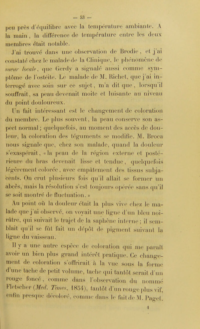 — 83 — peu près d’équilibre avec la température ambiante. A la main, la différence de température entre les deux membres était notable. J’ai trouvé dans une observation de Brodie, et j'ai constaté chez le malade de la Clinique, le phénomène de sueur locale, (pie Gerdy a signalé aussi comme sym- ptôme de l’ostéite. Le malade de M. Richet, que j’ai in- terrogé avec soin sur ce sujet, m’a dit que, lorsqu'il souffrait , sa peau devenait moite et luisante au niveau du point douloureux. Un fait intéressant est le changement de coloration du membre. Le plus souvent, la peau conserve son as- pect normal ; quelquefois, au moment des accès de dou- leur, la coloration des téguments se modifie. M. Broca nous signale que, chez son malade, quand la douleur s’exaspérait, «la peau de la région externe et posté- rieure du bras devenait lisse et tendue, quelquefois légèrement colorée, avec empâtement des tissus subja- cents. On crut plusieurs fois qu'il allait se former un abcès, mais la résolution s est toujours opérée sans qu’il se soit montré de fluctuation. » Au point où la douleur était la plus vive chez le ma- lade que j'ai observé, on voyait une ligne d’un bleu noi- râtre, qui suivait le trajet de la saphène interne; il sem- blait qu il se fût fait un dépôt de pigment suivant la ligne du vaisseau. 11 y a une autre espèce de coloration qui me parait avoir un bien plus grand intérêt pratique. Ce change- ment de coloration s’offrirait à la vue sous la forme d’une tache de petit volume, tache qui tantôt serait d’un rouge foncé, comme dans l’observation du nommé Fletscher (Med. Times, 1854), tantôt d’un rouge plus vif, enfin presque décoloré, comme dans le fait de M. Page!. î