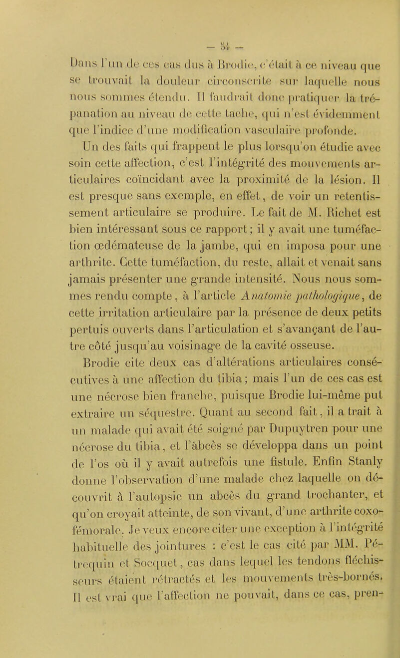 bans I un de ces nas tins à Brodie, c étaità ce niveau t|iie se trouvail la douleur circonscrite sur laquelle nous nous sommes étendu. Il faudrait donc pratiquer la tré- panation au niveau tle cette facile, qui n’est évidemment que l’indice d’une modification vasculaire profonde. Un des faits qui frappent le plus lorsqu’on étudie avec soin cette affection, c’est l’intégrité des mouvements ar- ticulaires coïncidant avec la proximité de la lésion. Il est presque sans exemple, en effet, de voir un retentis- sement articulaire se produire. Le fait de M. Richet est bien intéressant sous ce rapport; il y avait une tuméfac- tion œdémateuse de la jambe, qui en imposa pour une arthrite. Cette tuméfaction, du reste, allait et venait sans jamais présenter une grande intensité. Nous nous som- mes rendu compte, à l’article Anatomie pathologique, de cette irritation articulaire par la présence de deux petits pertuis ouverts dans l’articulation et s’avançant de l’au- tre côté jusqu’au voisinage de la cavité osseuse. Brodie cite deux cas d’altérations articulaires consé- cutives à une affection du tibia; mais l’un de ces cas est une nécrose bien franche, puisque Brodie lui-même put extraire un séquestre. Quant au second fait, il a trait à un malade qui avait été soigné par Dupuytren pour une nécrose du tibia, et 1 àbces se développa dans un point de l’os où il y avait autrefois une fistule. Enfin Stanly donne l’observation d’une malade chez laquelle on dé- couvrit à l’autopsie un abcès du grand trochanter, et qu’on croyait atteinte, de son vivant, d une arthrite coxo- fémorale. Je veux encore citer une exception à l’intégrité habituelle des jointures : c'est le cas cité par MM. Pé- trequin et Socquet, cas dans lequel les tendons fléchis- seurs étaient rétractés et les mouvements très-bornés. Il est vrai que l’affection ne pouvait, dans ce cas, pren-