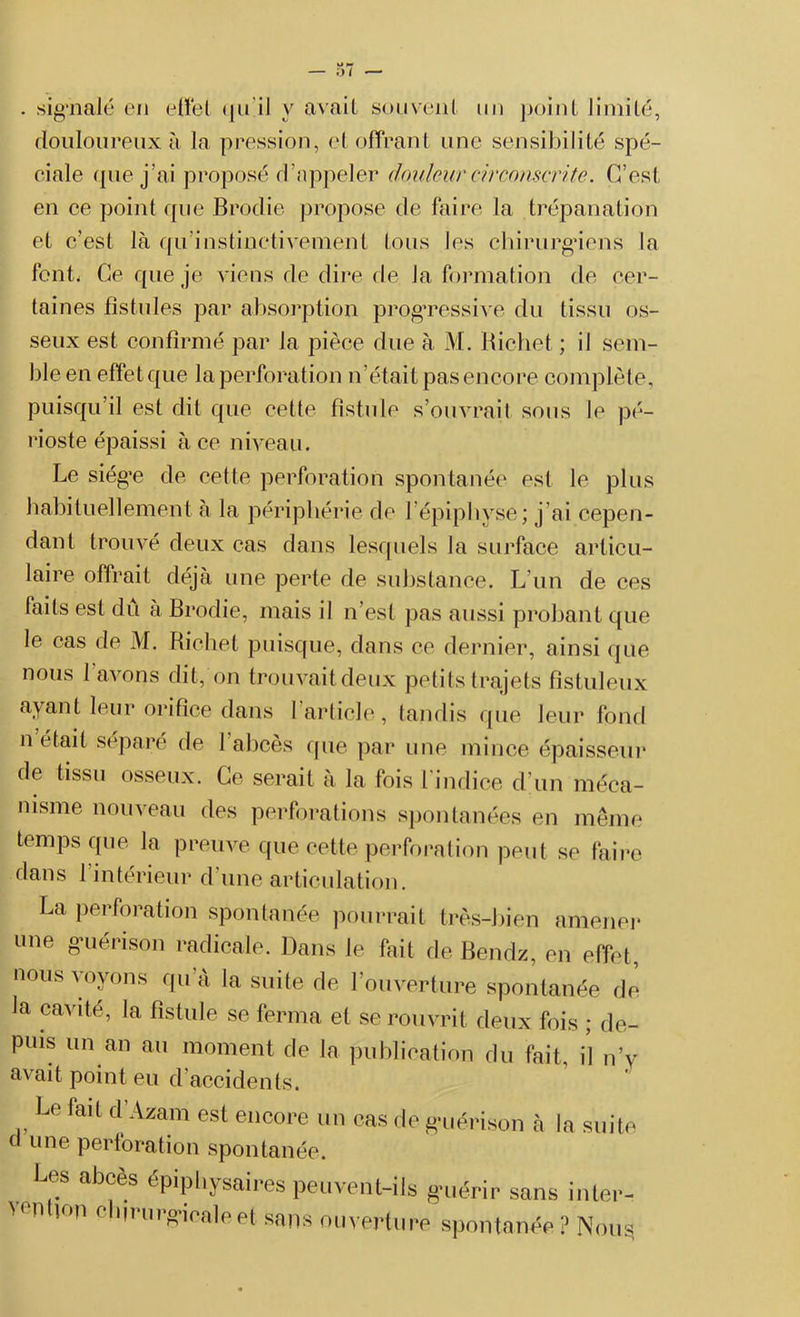 — 01 — . signalé en effet qu il y avait souvent un point limité, douloureux à la pression, et offrant une sensibilité spé- ciale que j’ai proposé d’appeler douleur circonscrite. C’est en ce point que Brodie propose de faire la trépanation et c’est là qu’instinetiveulent tous les chirurgiens la font, Ce que je viens de dire de la formation de cer- taines fistules par absorption progressive du tissu os- seux est confirmé par Ja pièce due à M. Richet ; il sem- ble en effet que la perforation n’était pas encore complète, puisqu’il est dit que cette fistule s’ouvrait sous le pé- rioste épaissi à ce niveau. Le siég’e de cette perforation spontanée est le plus habituellement à la périphérie de l’épiphyse; j ai cepen- dant trouvé deux cas dans lesquels la surface articu- laire offrait déjà une perte de substance. L’un de ces faits est du a Brodie, mais il n’est pas aussi probant que le cas de M. Richet puisque, dans ce dernier, ainsi que nous l’avons dit, on trouvait deux petits trajets fistuleux ayant leur orifice dans 1 article, tandis que leur fond n était séparé de 1 abcès que par une mince épaisseur de tissu osseux. Ce serait à la fois l'indice d’un méca- nisme nouveau des perforations spontanées en même temps que la preuve que cette perforation peut se faire dans 1 intérieur d’une articulation. La perforation spontanée pourrait très-bien amener une guérison radicale. Dans le fait de Bendz, en effet, nous voyons qu’à la suite de l’ouverture spontanée de la cavité, la fistule se ferma et se rouvrit deux fois ; de- puis un an au moment de la publication du fait, il n’v avait point eu d’accidents. Le fait d Azam est encore un cas de guérison à la suite d une perforation spontanée. Les abcès épipbysaires peuvent-ils g-uérir sans intei- '0n '°n ci,'u,'g'icale et sans 'Ouverture spontanée ? Nousj