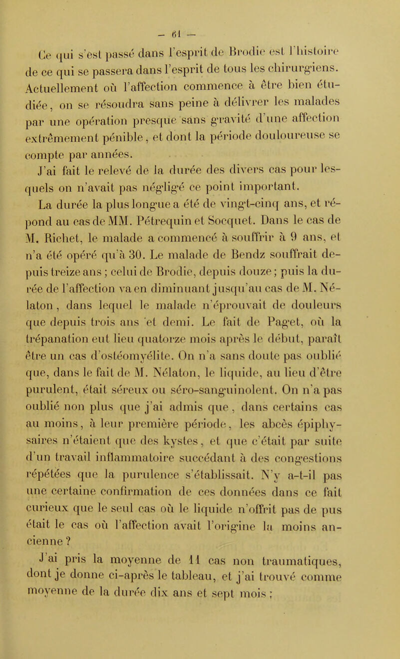 - 61 — Ce qui s’est passé dans l’esprit de Brodie est l'histoire de ce qui se passera dans 1 esprit de tous les chirurgiens. Actuellement où l’affection commence à être bien étu- diée , on se résoudra sans peine à délivrer les malades par une opération presque sans gravité d’une affection extrêmement pénible, et dont la période douloureuse se compte par années. j’ai fait le relevé de la durée des divers cas pour les- quels on n’avait pas négligé ce point important. La durée la plus longue a été de vingt-cinq ans, et ré- pond au cas de MM. Pétrequin et Socquet. Dans le cas de M. Richet, le malade a commencé à souffrir à 9 ans, et n’a été opéré qu’à 30. Le malade de Bendz souffrait de- puis treize ans ; celui de Brodie, depuis douze ; puis la du- rée de l’affection va en diminuant jusqu’au cas de M. Né- laton , dans lequel le malade n’éprouvait de douleurs que depuis trois ans et demi. Le fait de Paget, où la trépanation eut lieu quatorze mois après le début, paraît être un cas d’ostéomyélite. On n’a sans doute pas oublié que, dans le fait de M. Nélaton, le liquide, au lieu d’être purulent, était séreux ou séro-sanguinoient. On n’a pas oublié non plus que j’ai admis que, dans certains cas au moins, à leur première période, les abcès épiphy- saires n’étaient que des kystes, et que c'était par suite d’un travail inflammatoire succédant à des congestions répétées que la purulence s’établissait. N’y a-t-il pas une certaine confirmation de ces données dans ce fait curieux que le seul cas où le liquide n offrit pas de pus était le cas où l’affection avait l’origine la moins an- cienne ? J ai pris la moyenne de 11 cas non traumatiques, dont je donne ci-après le tableau, et j’ai trouvé comme moyenne de la durée dix ans et sept mois;