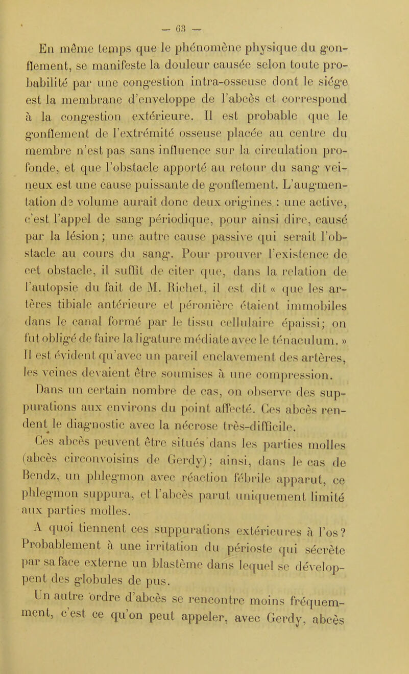 En même temps que Je phénomène physique du gon- flement, se manifeste la douleur causée selon toute pro- babilité par une congestion intra-osseuse dont le siège est la membrane d’enveloppe de l’abcès et correspond à la congestion extérieure. 11 est probable que le gonflement de l’extrémité osseuse placée au centre du membre n’est pas sans influence sur la circulation pro- fonde, et que l’obstacle apporté au retour du sang vei- neux est une cause puissante de gonflement. L’augmen- tation da volume aurait donc deux origines : une active, c'est l’appel de sang périodique, pour ainsi dire, causé par la lésion; une autre cause passive qui serait l’ob- stacle au cours du sang. Pour prouver l’existence de cet obstacle, il suffit de citer que, dans la relation de l’autopsie du fait de M. Richet, il est dit « que les ar- tères tibiale antérieure et péronière étaient immobiles dans le canal formé par le tissu cellulaire épaissi; on fut obligé de faire la ligature médiate avec le ténaculum. » Il est évident qu’avec un pareil enclavement des artères, les veines devaient être soumises à une compression. Dans un certain nombre de cas, on observe des sup- purations aux environs du point affecté. Ces abcès ren- dent le diagnostic avec la nécrose très-difficile. Ces abcès peuvent être situés dans les parties molles (abcès circonvoisins de Gerdv); ainsi, dans le cas de Bendz, un phlegmon avec réaction fébrile apparut, ce phlegmon suppura, et l’abcès parut uniquement limité aux parties molles. A quoi tiennent ces suppurations extérieures à l’os? Probablement à une irritation du périoste qui sécrète par sa lace externe un blastème dans lequel se dévelop- pent des globules de pus. Ln autre ordre d abcès se rencontre moins fréquem- ment, c’est ce qu’on peut appeler, avec Gerdy, abcès