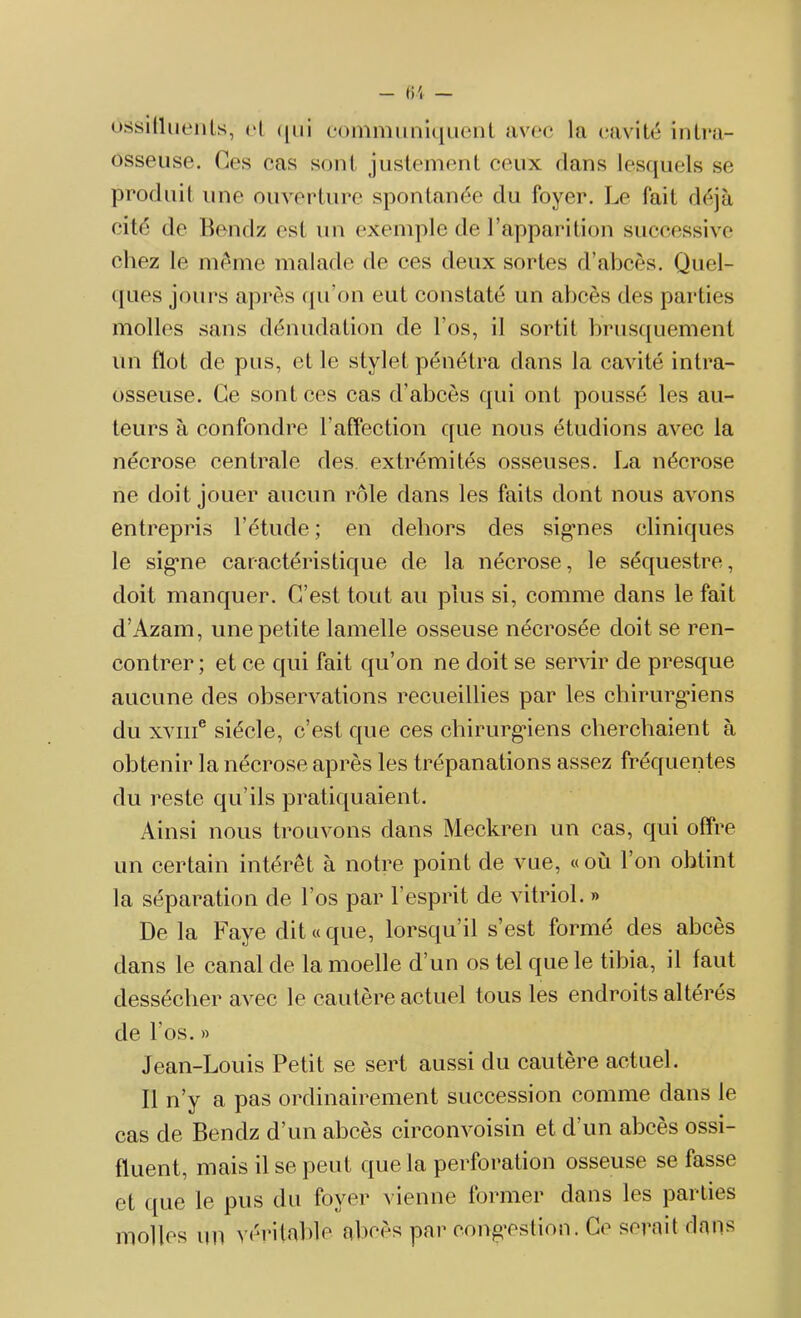 ossitlLients, cl qui otonimuniquent avec la cavité intra- osseuse. Ces cas sont justement ceux dans lesquels se produit une ouverture spontanée du foyer. Le fait déjà cité de Bendz est un exemple de l’apparition successive chez le même malade de ces deux sortes d’abcès. Quel- ques jours après qu'on eut constaté un abcès des parties molles sans dénudation de l’os, il sortit brusquement un flot de pus, et le stylet pénétra dans la cavité intra- osseuse. Ce sont ces cas d’abcès qui ont poussé les au- teurs à confondre l’affection que nous étudions avec la nécrose centrale des. extrémités osseuses. La nécrose ne doit jouer aucun rôle dans les faits dont nous avons entrepris l’étude ; en dehors des sig*nes cliniques le signe caractéristique de la nécrose, le séquestre, doit manquer. C’est tout au plus si, comme dans le fait d’Azam, une petite lamelle osseuse nécrosée doit se ren- contrer; et ce qui fait qu’on ne doit se servir de presque aucune des observations recueillies par les chirurgiens du xvme siècle, c’est que ces chirurgiens cherchaient à obtenir la nécrose après les trépanations assez fréquentes du reste qu’ils pratiquaient. Ainsi nous trouvons dans Meckren un cas, qui offre un certain intérêt à notre point de vue, «où l’on obtint la séparation de l’os par l’esprit de vitriol. » De la Paye dit «que, lorsqu’il s’est formé des abcès dans le canal de la moelle d’un os tel que le tibia, il faut dessécher avec le cautère actuel tous les endroits altérés de l'os. » Jean-Louis Petit se sert aussi du cautère actuel. Il n’y a pas ordinairement succession comme dans le cas de Bendz d’un abcès circonvoisin et d’un abcès ossi- fluent, mais il se peut que la perforation osseuse se fasse et ([ue le pus du foyer vienne former dans les parties molles un véritable abcès par congestion. Ce serait dans