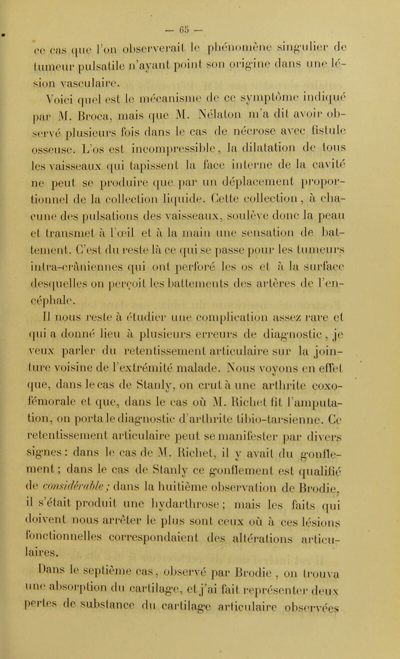 — 68 — ce cas que l’on observerait le phénomène singulier de tumeur pulsatile n’ayant point son origine clans une lé- sion vasculaire. Voici quel est le mécanisme de ce symptôme indiqué par M. Broca, mais que M. Nélaton m a dit avoir ob- servé plusieurs fois dans le cas de nécrose avec fistule osseuse. L’os est incompressible, la dilatation de tous les vaisseaux qui tapissent la lace interne de la cavité ne peut se produire que par un déplacement propor- tionnel de la collection liquide. Cette collection, à cha- cune des pulsations des vaisseaux, soulève donc la peau et transmet à l’œil et à la main une sensation de bat- tement. C’est du reste là ce qui se passe pour les tumeurs intra-crâniennes qui ont perforé les os et à la surface desquelles on perçoit les battements des artères de l’en- céphale. IJ nous reste à étudier une complication assez rare et qui a donné lieu à plusieurs erreurs de diagnostic, je veux parler du retentissement articulaire sur la join- ture voisine de l’extrémité malade. Nous voyons en effet XJ que, dans le cas de Stanly, on crut à une arthrite coxo- fémorale et que, dans le cas où M. Richet fit b amputa- tion, on porta le diagnostic d arthrite tibio-tarsienne. Ce retentissement articulaire peut se manifester par divers signes: dans le cas de M. Richet, il y avait du gonfle- ment; dans le cas de Stanly ce gonflement est qualifié de considérable ; dans la huitième observation de Brodie, il s était produit une hydarthrose; mais les faits qui doivent nous arrêter le plus sont ceux où à ces lésions fonctionnelles correspondaient des altérations articu- laires. Dans le septième cas, observé par Brodie , on trouva une absorption du cartilage, et j’ai fait représenter deux pertes de substance du cartilage articulaire observées