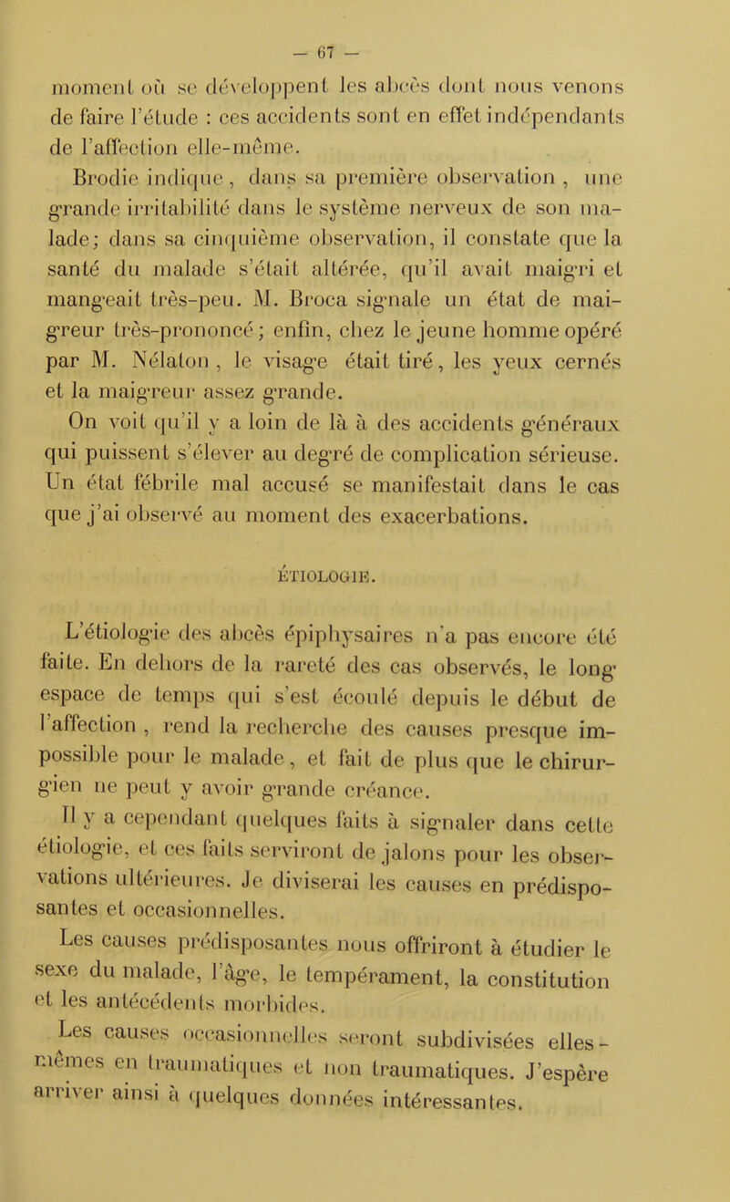 moment où se développent Jes abcès dont nous venons de faire l’étude : ces accidents sont en effet indépendants de F affection elle-même. Brodie indique, dans sa première observation , une grande irritabilité dans le système nerveux de son ma- lade; dans sa cinquième observation, il constate que la santé du malade s’était altérée, qu’il avait maigri et mangeait très-peu. M. Broca signale un état de mai- greur très-prononcé; enfin, chez le jeune homme opéré par M. Nélaton , le visage était tiré, les yeux cernés et la maigreur assez grande. On voit qu’il y a loin de là à des accidents généraux qui puissent s’élever au degré de complication sérieuse. Un état fébrile mal accusé se manifestait dans le cas que j’ai observé au moment des exacerbations. ÉTIOLOGIE. L’étiologie des abcès épiphysaires n’a pas encore été faite. En dehors de la rareté des cas observés, le long1 espace de temps qui s’est écoulé depuis le début de 1 affection , rend la recherche des causes presque im- possible pour le malade, et lait de plus que le chirur- gien ne peut y avoir grande créance. Il y a cependant quelques faits à signaler dans cette étiologie, et ces faits serviront de jalons pour les obser- vations ultérieures. Je diviserai les causes en prédispo- santes et occasionnelles. Les causes prédisposantes nous offriront à étudier le sexe du malade, 1’àge, le tempérament, la constitution et les antécédents morbides. Les causes occasionnelles seront subdivisées elles - mêmes en traumatiques et non traumatiques. J’espère arriver ainsi a quelques données intéressantes.