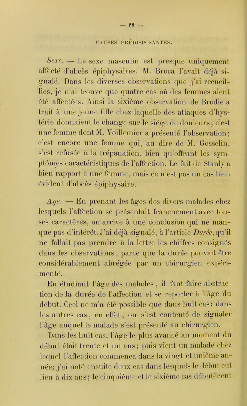 - 08 — CAUSES I ’HÉDISl 'OSA NT ES. Sexe. — Le sexe masculin est presque uniquement affecté d’abcès épiphysaires. M. Broca l avait déjà si- gnalé. Dans les diverses observations que j’ai recueil- lies, je n’ai trouvé que quatre cas où des femmes aient été affectées. Ainsi la sixième observation de Brodie a trait à une jeune fille chez laquelle des attaques d’hys- térie donnaient le change sur le siég’e de douleurs; c’est une femme dont M. Yoillemier a présenté l’observation ; c’est encore une femme qui, au dire de M. Gosselin, s’est refusée à la trépanation, bien qu’offrant les sym- ptômes caractéristiques de l’affection. Le fait de Stanly a bien rapport à une femme, mais ce n’est pas un cas bien évident d’abcès épiphysaire. Aye. — En prenant les âges des divers malades chez lesquels l’affection se présentait franchement avec tous ses caractères, on arrive à une conclusion qui ne man- que pas d’intérêt. J’ai déjà sig-nalé, à l’article Durée, qu’il ne fallait pas prendre à la lettre les chiffres consignés dans les observations, parce que la durée pouvait être considérablement abrégée par un chirurgien expéri- menté. En étudiant l’âge des malades, il faut faire abstrac- tion de la durée de l’affection et se reporter à l’âge du début. Ceci ne m’a été possible que dans huit cas; dans les autres cas, en effet, on s’est contenté de signaler l’âge auquel le malade s’est présenté au chirurgien. Dans les huit cas, l’âge le plus avancé au moment du début était trente et un ans; puis vient un malade chez lequel l’affection commença dans la vingt et unième an- née; j’ai noté ensuite deux cas dans lesquels le début eut lieu à dix ans; le cinquième et le sixième cas débutèrent