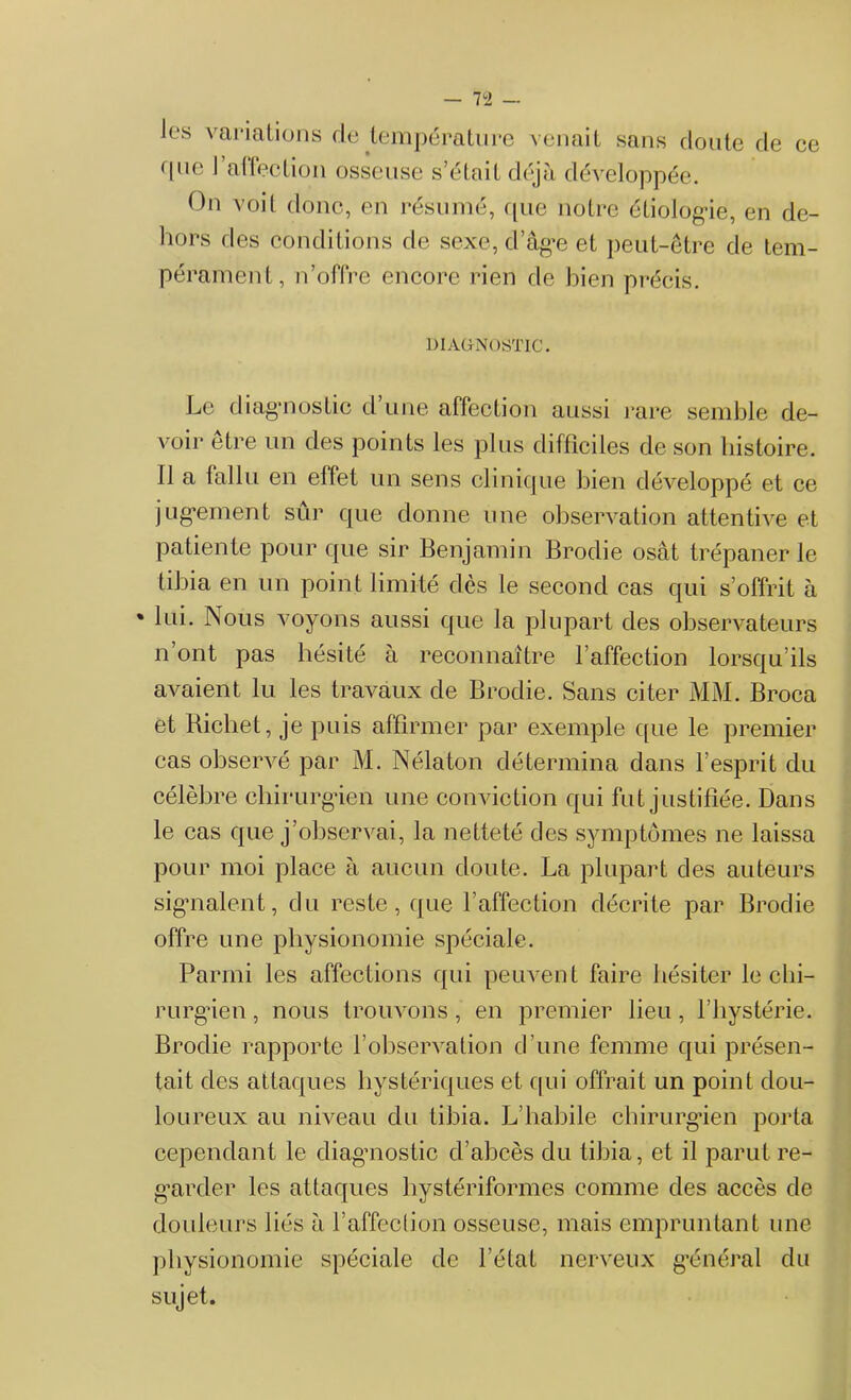 Jes variations de température venait sans doute de ce i|ne I alleclion osseuse s’étnil déjà développée. On voit donc, en résumé, que notre étiologie, en de- hors des conditions de sexe, d’âg*e et peut-être de tem- pérament, n’offre encore rien de bien précis. DIAGNOSTIC. Le diagnostic d’une affection aussi rare semble de- voir etre un des points les plus difficiles de son tiistoire. Il a fallu en effet un sens clinique bien développé et ce jugement sûr que donne une observation attentive et patiente pour que sir Benjamin Brodie osât trépaner le tibia en un point limité dès le second cas qui s’offrit à » lui. Nous voyons aussi que la plupart des observateurs n’ont pas hésité à reconnaître l’affection lorsqu’ils avaient lu les travaux de Brodie. Sans citer MM. Broca et Richet, je puis affirmer par exemple que le premier cas observé par M. Nélaton détermina dans l’esprit du célèbre chirurgien une conviction qui fut justifiée. Dans le cas que j’observai, la netteté des symptômes ne laissa pour moi place à aucun doute. La plupart des auteurs signalent, du reste, que l’affection décrite par Broche offre une physionomie spéciale. Parmi les affections qui peuvent faire hésiter le chi- rurgien , nous trouvons , en premier lieu , l’hystérie. Brodie rapporte l’observation d’une femme qui présen- tait des attaques hystériques et qui offrait un point dou- loureux au niveau du tibia. L’habile chirurgien porta cependant le diagnostic d’abcès du tibia, et il parut re- garder les attaques hystériformes comme des accès de douleurs liés à l’affection osseuse, mais empruntant une physionomie spéciale de l’état nerveux général du sujet.