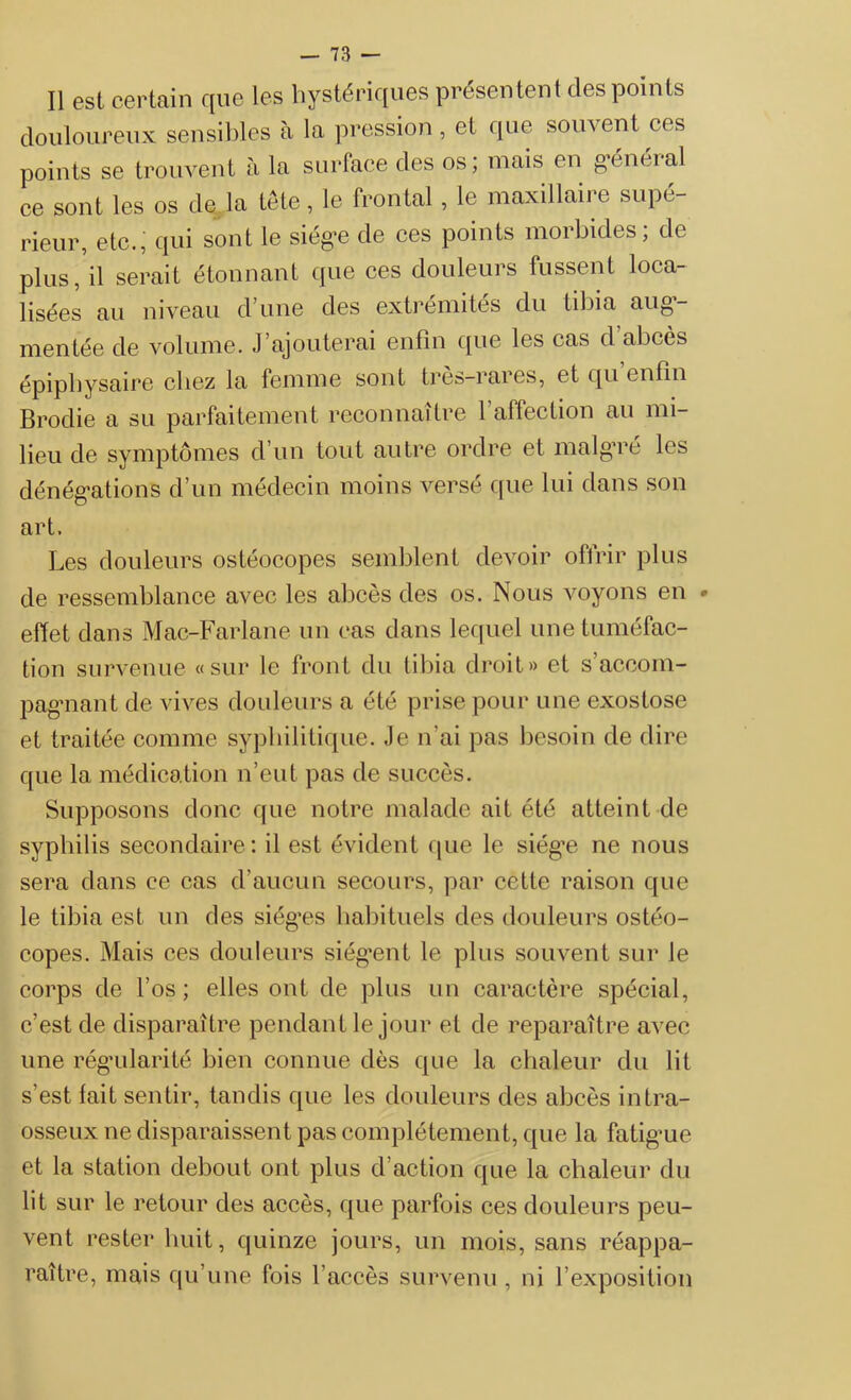 Il est certain que les hystériques présentent des points douloureux sensibles à la pression , et que souvent ces points se trouvent à la surface des os; mais en général ce sont les os de la tête, le frontal, le maxillaire supé- rieur, etc., qui sont le siège de ces points morbides; de plus, il serait étonnant que ces douleurs fussent loca- lisées au niveau d’une des extrémités du tibia aug- mentée de volume. J’ajouterai enfin que les cas d abcès épiphysaire chez la femme sont très-rares, et qu enfin Brodie a su parfaitement reconnaître l’affection au mi- lieu de symptômes d’un tout autre ordre et malgré les dénégations d’un médecin moins versé que lui dans son art. Les douleurs ostéocopes semblent devoir offrir plus de ressemblance avec les abcès des os. Nous voyons en * effet dans Mac-Farlane un cas dans lequel une tuméfac- tion survenue «sur le front du tibia droit» et s’accom- pagnant de vives douleurs a été prise pour une exostose et traitée comme syphilitique. Je n'ai pas besoin de dire que la médication n’eut pas de succès. Supposons donc que notre malade ait été atteint de syphilis secondaire: il est évident que le siég’e ne nous sera dans ce cas d’aucun secours, par cette raison que le tibia est un des sièges habituels des douleurs ostéo- copes. Mais ces douleurs siég’ent le plus souvent sur le corps de l’os; elles ont de plus un caractère spécial, c’est de disparaître pendant le jour et de reparaître avec une régularité bien connue dès que la chaleur du lit s’est fait sentir, tandis que les douleurs des abcès intra- osseux ne disparaissent pas complètement, que la fatigue et la station debout ont plus d action que la chaleur du lit sur le retour des accès, que parfois ces douleurs peu- vent rester huit, quinze jours, un mois, sans réappa- raître, mais qu’une fois l’accès survenu , ni l’exposition